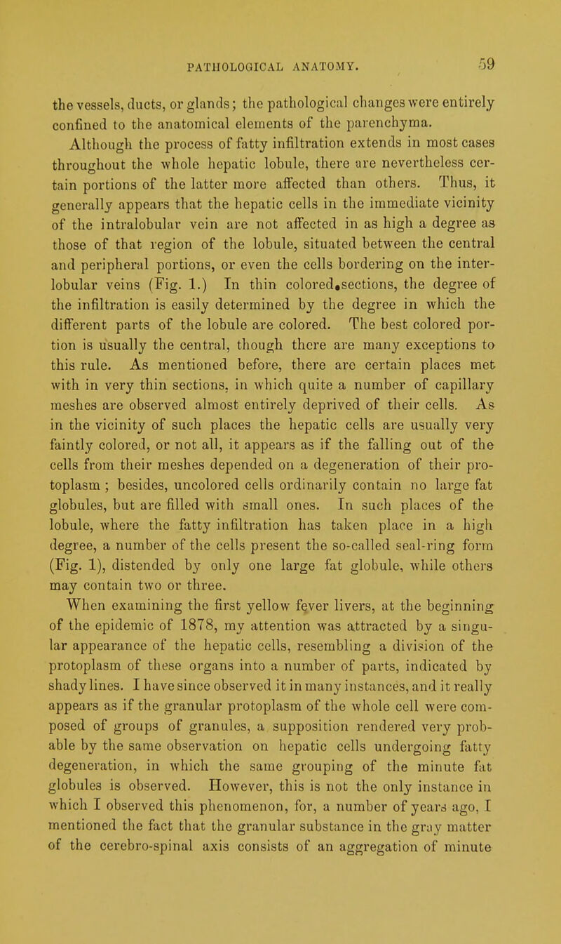 the vessels, ducts, or glands; the pathological changes were entirely confined to the anatomical elements of the parenchyma. Although the process of fatty infiltration extends in most cases throughout the whole hepatic lobule, there are nevertheless cer- tain portions of the latter more affected than others. Thus, it generally appears that the hepatic cells in the immediate vicinity of the intralobular vein are not affected in as high a degree as those of that region of the lobule, situated between the central and peripheral portions, or even the cells bordering on the inter- lobular veins (Fig. 1.) In thin colored#sections, the degree of the infiltration is easily determined by the degree in which the different parts of the lobule are colored. The best colored por- tion is usually the central, though there are many exceptions ta this rule. As mentioned before, there are certain places met with in very thin sections, in which quite a number of capillary meshes are observed almost entirely deprived of their cells. As in the vicinity of such places the hepatic cells are usually very faintly colored, or not all, it appears as if the falling out of the cells from their meshes depended on a degeneration of their pro- toplasm ; besides, uncolored cells ordinarily contain no large fat globules, but are filled with small ones. In such places of the lobule, where the fatty infiltration has taken place in a high degree, a number of the cells present the so-called seal-ring form (Fig. 1), distended by only one large fat globule, while others may contain two or three. When examining the first yellow fever livers, at the beginning of the epidemic of 1878, my attention was attracted by a singu- lar appearance of the hepatic cells, resembling a division of the protoplasm of these organs into a number of parts, indicated by shady lines. I have since observed it in many instances, and it really appears as if the granular protoplasm of the whole cell were com- posed of groups of granules, a supposition rendered very prob- able by the same observation on hepatic cells undergoing fatty degeneration, in which the same grouping of the minute fat globules is observed. However, this is not the only instance in which I observed this phenomenon, for, a number of years ago, I mentioned the fact that the granular substance in the gray matter of the cerebro-spinal axis consists of an aggregation of minute