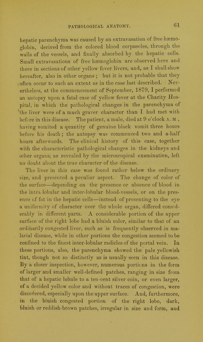 hepatic parenchyma was caused by an extravasation of free hgemo- globin, derived from the colored blood corpuscles, through th& walls of the vessels, and finally absorbed by the hepatic cells. Small extravasations of free hcemoglobin are observed here and there in sections of other yellow fever livers, and, as I shall show hereafter, also in other organs ; but it is not probable that they .often occur to such an extent as in the case last described. Nev- ertheless, at the commencement of September, 1879,1 performed an autopsy upon a fatal case of yellow fever at the Charity Hos- pital, in which the pathological changes in the parenchyma of \he liver were of a much graver character than I had met with before in this disease. The patient, a male, died at 9 o'clock A. m , having vomited a quantity of genuine black vomit three hours before his death ; the autopsy was commenced two and a-half hours afterwards. The clinical history of this case, together with the characteristic pathological changes in the kidneys and other organs; as revealed by the microscopical examination, left no doubt about the true character of the disease. The liver in this case was found rather below the ordinary size, and presented a peculiar aspect. The change of color of the surfiice—depending on the presence or absence of blood in the intra lobular and inter-lobular blood-vessels, or on the pres- ence of fat in the hepatic cells—instead of presenting to the eye a uniformity of character over the whole organ, differed consid- erably in different parts. A considerable portion of the upper surface of the right lobe had a bluish color, similar to that of an ordinarily congested liver, such as is frequently observed in ma- larial disease, Avhile in other portions the congestion seemed to be confined to the finest inter-lobular radicles of the portal vein. In these portions, also, the parenchyma showed the pale yellowish tint, though not so distinctly as is usually seen in this disease. By a closer inspection, however, numerous portions in the form of larger and smaller well-defined patches, ranging in size from that of a hepatic lobule to a ten-cent silver coin, or even larger, of a decided yellow color and without traces of congestion, were disco>^ered, especially upon the upper surface. And, furthermore, in the bluish congested portion of the right lobe, dark, bluish or reddish-brown patches, irregular in size and form, and