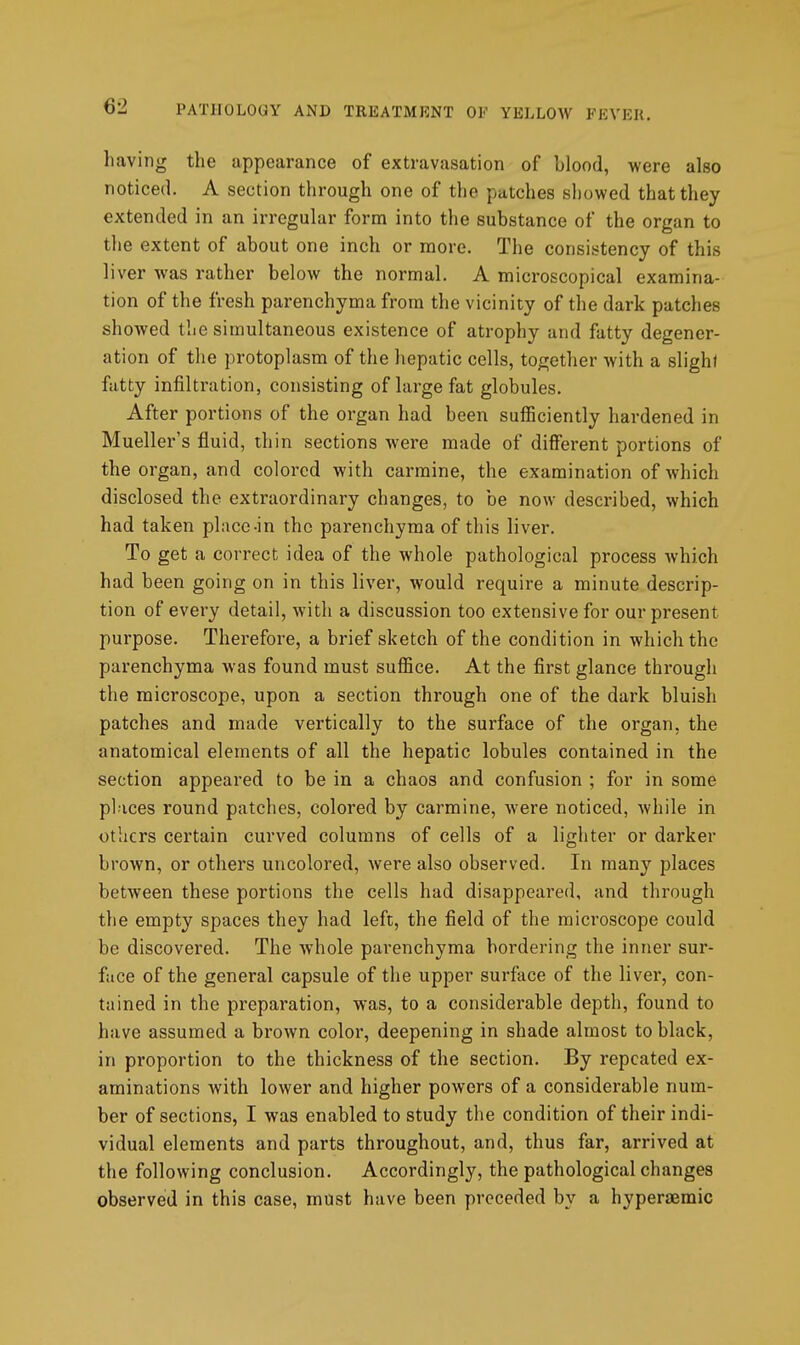 having the appearance of extravasation of blood, were also noticed. A section through one of the patches showed that they extended in an irregular form into the substance of the organ to the extent of about one inch or more. The consistency of this liver was rather below the normal. A microscopical examina- tion of the fresh parenchyma from the vicinity of the dark patches showed the simultaneous existence of atrophy and fatty degener- ation of the protoplasm of the hepatic cells, together with a slight fatty infiltration, consisting of large fat globules. After portions of the organ had been sufficiently hardened in Mueller's fluid, thin sections were made of different portions of the organ, and colored with carmine, the examination of which disclosed the extraordinary changes, to be now described, which had taken pl;icc-in the parenchyma of this liver. To get a correct idea of the whole pathological process Avhich had been going on in this liver, would require a minute descrip- tion of every detail, with a discussion too extensive for our present purpose. Therefore, a brief sketch of the condition in which the parenchyma was found must sufiice. At the first glance through the microscope, upon a section through one of the dark bluish patches and made vertically to the surface of the organ, the anatomical elements of all the hepatic lobules contained in the section appeared to be in a chaos and confusion ; for in some places round patches, colored by carmine, were noticed, while in others certain curved columns of cells of a lighter or darker brown, or others uncolored, were also observed. In many places between these portions the cells had disappeared, and through the empty spaces they had left, the field of the microscope could be discovered. The whole parenchyma bordering the inner sur- face of the general capsule of the upper surface of the liver, con- tained in the preparation, was, to a considerable depth, found to have assumed a brown color, deepening in shade almost to black, in proportion to the thickness of the section. By repeated ex- aminations with lower and higher powers of a considerable num- ber of sections, I was enabled to study the condition of their indi- vidual elements and parts throughout, and, thus far, arrived at the following conclusion. Accordingly, the pathological changes observed in this case, must have been preceded by a hyperaemic