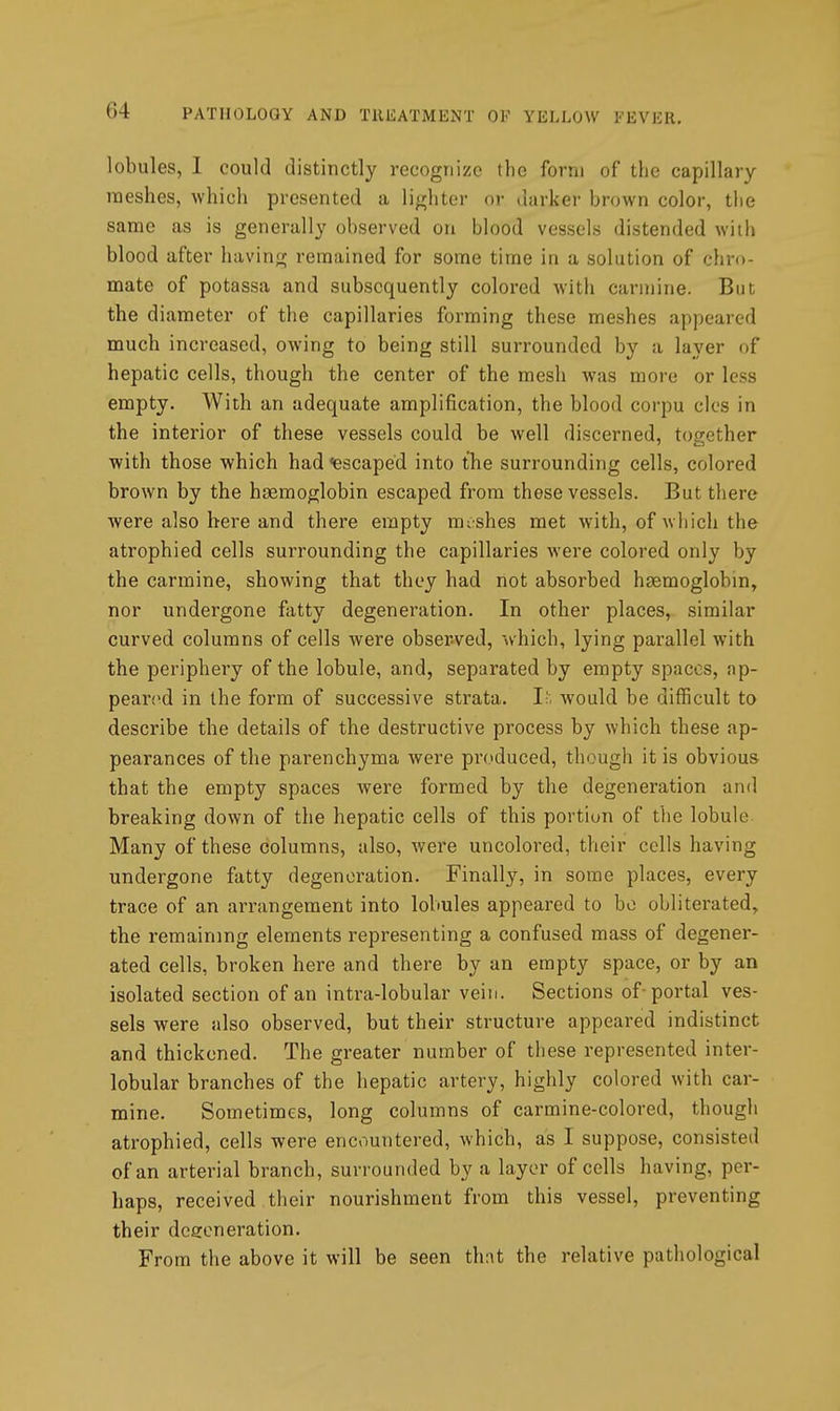 lobules, 1 could distinctly recognize the form of the capillary meshes, which presented a lighter oi- darker brown color, the same as is generally observed on blood vessels distended with blood after having remained for some time in a solution of chro- mate of potassa and subsequently colored with carmine. But the diameter of the capillaries forming these meshes appeared much increased, owing to being still surrounded by a layer of hepatic cells, though the center of the mesh was more or less empty. With an adequate amplification, the blood corpu clcs in the interior of these vessels could be well discerned, to<rcther with those which had <ie3caped into the surrounding cells, colored brown by the haemoglobin escaped from these vessels. But there were also here and there empty mi shes met with, of which the atrophied cells surrounding the capillaries were colored only by the carmine, showing that they had not absorbed haemoglobin, nor undergone fatty degeneration. In other places, similar curved columns of cells were observed, which, lying parallel with the periphery of the lobule, and, separated by empty spaces, ap- peared in the form of successive strata. If. would be difficult to describe the details of the destructive process by which these ap- pearances of the parenchyma were produced, though it is obvious that the empty spaces Avere formed by the degeneration and breaking down of the hepatic cells of this portion of the lobule Many of these columns, also, were uncolored, their cells having undergone fatty degeneration. Finally, in some places, every trace of an arrangement into lobules appeared to bo obliterated, the remaining elements representing a confused mass of degener- ated cells, broken here and there by an empty space, or by an isolated section of an intra-lobular vein. Sections of-portal ves- sels were also observed, but their structure appeared indistinct and thickened. The greater number of these represented inter- lobular branches of the hepatic artery, highly colored with car- mine. Sometimes, long columns of carmine-colored, though atrophied, cells were encountered, which, as I suppose, consisted of an arterial branch, surrounded by a layer of cells having, per- haps, received their nourishment from this vessel, preventing their dcsoneration. From the above it will be seen thnt the relative pathological