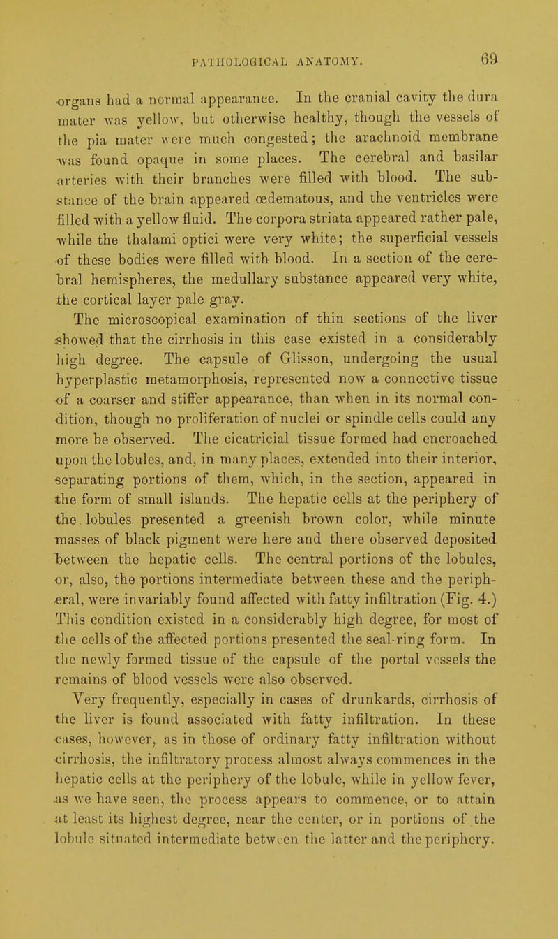 6a organs had a normal appearance. In the cranial cavity the dura mater was 3'ello\v, but otherwise healthy, though the vessels of the pia mater were much congested; the arachnoid membrane ^vas found opaque in some places. The cerebral and basilar arteries with their branches were filled with blood. The sub- i^tance of the brain appeared oedematous, and the ventricles were billed with a yellow fluid. The corpora striata appeared rather pale, while the thalami optici were very white; the superficial vessels of those bodies were filled with blood. In a section of the cere- bral hemispheres, the medullary substance appeared very white, the cortical layer pale gray. The microscopical examination of thin sections of the liver showe.d that the cirrhosis in this case existed in a considerably high degree. The capsule of Glisson, undergoing the usual liyperplastic metamorphosis, represented now a connective tissue of a coarser and stiffer appearance, than when in its normal con- dition, though no proliferation of nuclei or spindle cells could any more be observed. The cicatricial tissue formed had encroached upon the lobules, and, in many places, extended into their interior, separating portions of tliem, which, in the section, appeared in the form of small islands. The hepatic cells at the periphery of the . lobules presented a greenish brown color, while minute masses of black pigment were here and there observed deposited between the hepatic cells. The central portions of the lobules, or, also, the portions intermediate between these and the periph- eral, were invariably found aifected with fatty infiltration (Fig. 4.) Tliis condition existed in a considerably high degree, for most of the cells of the aff'ected portions presented the seal-ring form. In tlie newly formed tissue of the capsule of the portal vessels the remains of blood vessels were also observed. Very frequently, especially in cases of drunkards, cirrhosis of the liver is found associated with fatty infiltration. In these ■cases, however, as in those of ordinary fatty infiltration without ■cirrhosis, the infiltratory process almost always commences in the hepatic cells at the periphery of the lobule, while in yellow fever, 4is we have seen, the process appears to commence, or to attain nt least its highest degree, near the center, or in portions of the lobule situated intermediate between the latter and the periphery.