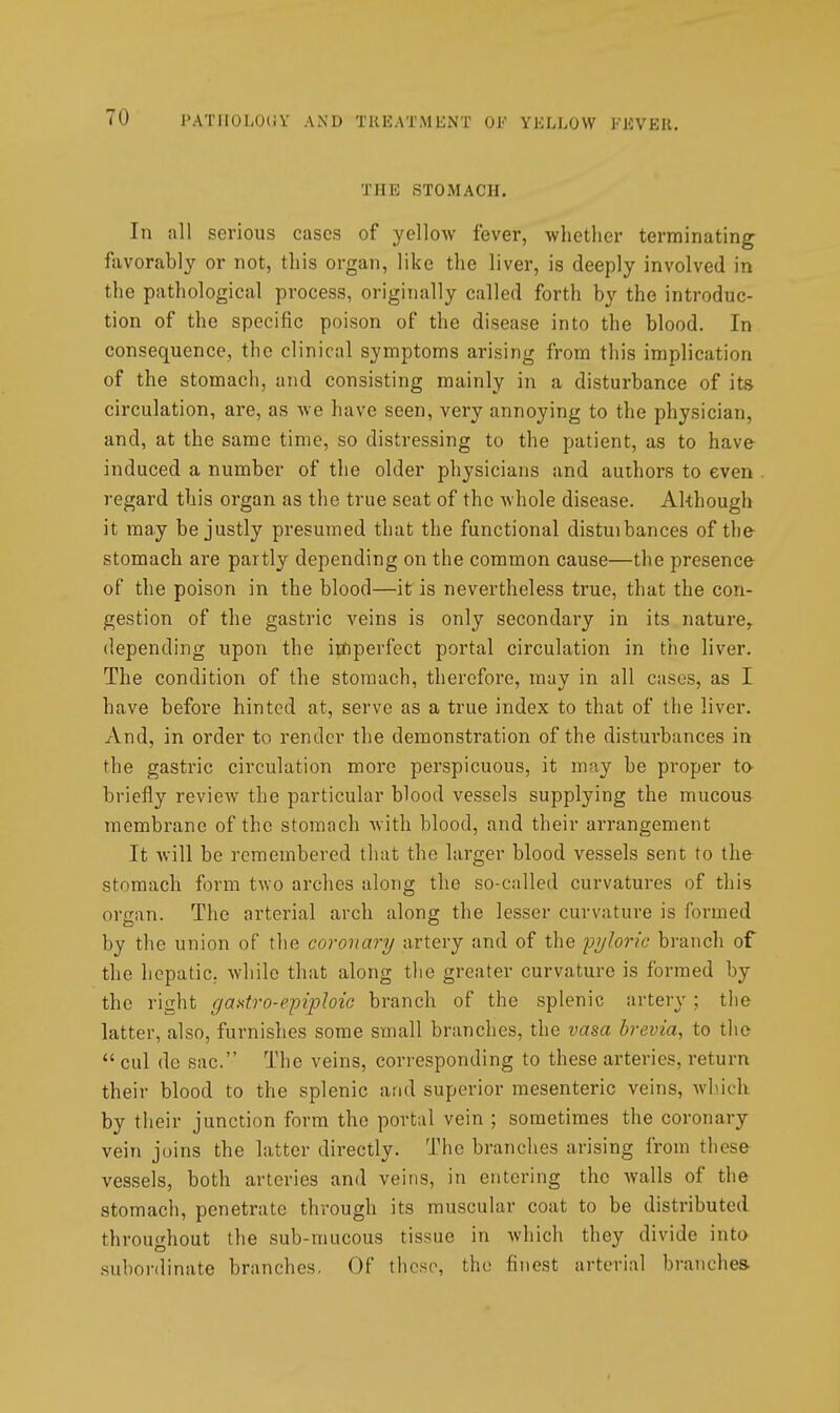 THE STOMACH. In all serious cases of yellow fever, whether terminating favorably or not, this organ, like the liver, is deeply involved in the pathological process, originally called forth by the introduc- tion of the specific poison of the disease into the blood. In consequence, the clinical symptoms arising from this implication of the stomach, and consisting mainly in a disturbance of its circulation, are, as Ave have seen, very annoying to the physician, and, at the same time, so distressing to the patient, as to have induced a number of the older physicians and authors to even regard this organ as the true seat of the Avhole disease. Although it may be justly presumed that the functional distuibances of the- stomach are partly depending on the common cause—the presence of the poison in the blood—it is nevertheless true, that the con- gestion of the gastric veins is only secondary in its nature,, depending upon the imperfect portal circulation in the liver. The condition of the stomach, therefore, may in all cases, as I have before hinted at, serve as a true index to that of the liver. And, in order to render the demonstration of the disturbances in the gastric circulation more perspicuous, it may be proper to- briefly review the particular blood vessels supplying the mucous membrane of the stomach with blood, and their arrangement It will be remembered that the larger blood vessels sent to the stomach form two arches along the so-called curvatures of this organ. The arterial arch along the lesser curvature is formed by the union of tlie coronary artery and of the pyloric branch of the hepatic, while that along the greater curvature is formed by the right gaxtro-epiploic branch of the splenic artery ; the latter, also, furnishes some small branches, the vasa brevia, to the  cul de sac. The veins, corresponding to these arteries, return their blood to the splenic and superior mesenteric veins, which by their junction form the portal vein ; sometimes the coronary vein joins the latter directly. The branches arising from these vessels, both arteries and veins, in entering the Avails of the stomach, penetrate through its muscular coat to be distributed throughout the sub-mucous tissue in Avhich they divide into subordinate branches, Of those, the finest arterial branches