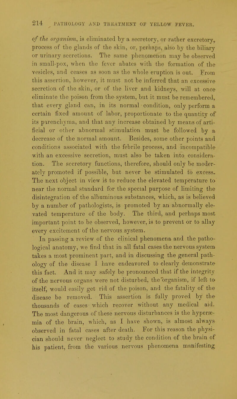 of the organism, is eliminated by a secretory, or rather excretory^ process of the glands of the skin, or, perhaps, also by the biliary or urinary secretions. The same phenomenon may be observed in small-pox, when the fever abates with the formation of the vesicles, and ceases as soon as the whole eruption is out. From this assertion, however, it must not be inferred that an excessive secretion of the skin, or of the liver and kidneys, will at once eliminate the poison from the-system, but it must be remembered, that every gland can, in its normal condition, only perform a certain fixed amount of labor, proportionate to the quantity of its p'^.renchyma, and that any increase obtained by means of arti- ficial or other abnormal stimulation must be followed by a decrease of the normal amount. Besides, some other points and conditions associated with the febrile process, and incompatible with an excessive secretion, must also be taken into considera- tion. The secretory functions, therefore, should only be moder- ately promoted if possible, but never be stimulated to excess^ The next object in view is^ to reduce the elevated temperature to near the normal standard for the special purpose of limiting the disintegration of the albuminous substances, which, as is believed by a number of pathologists, is promoted by an abnormally ele- vated temperature of the body. The third, and perhaps most important point to be observed, however, is to prevent or to allay every excitement of the nervous system. In passing a review of the clinical phenomena and the patho- logical anatomy, we find that in all fatal cases the nervous system, takes a most prominent part, and in discussing the general path- ology of the disease I have endeavored to clearly demonstrate this fact. And it may safely be pronounced that if the integrity of the nervous organs were not disturbed, the'organism, if left to- itself, would easily get rid of the poison, and the fatality of the disease be removed. This assertion is fully proved by the- thousands of cases- which recover without any medical aid. The most dangerous of these nervous disturbances is the hypere- mia of the brain, which, as I have shown, is almost always^ observed in fatal cases after death. For this reason the physi- cian should never neglect to study the condition of the brain of his patient, from the various nervous phenomena manifesting