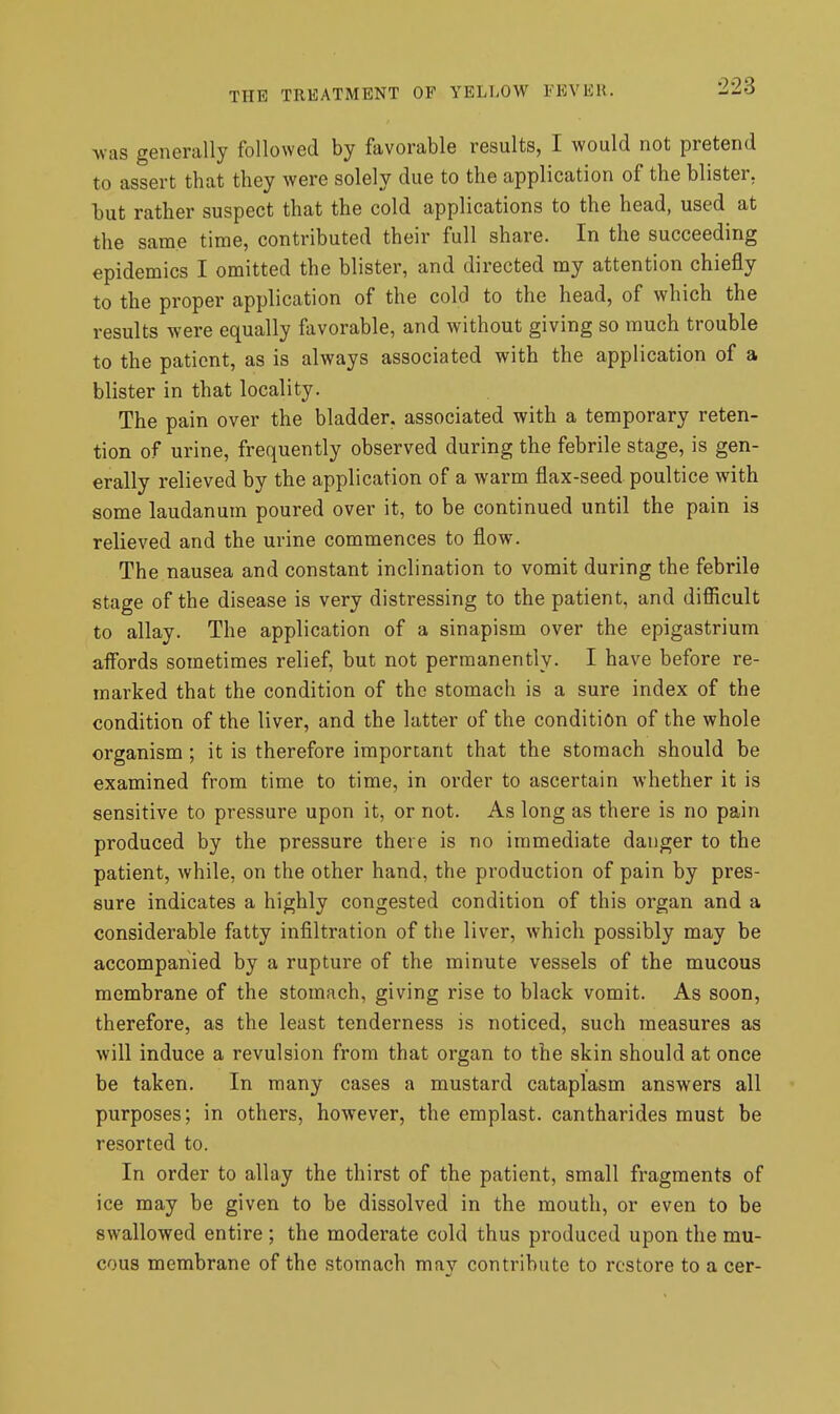 -was generally followed by favorable results, I would not pretend to assert that they were solely due to the application of the blister, hut rather suspect that the cold applications to the head, used at the same time, contributed their full share. In the succeeding epidemics I omitted the blister, and directed my attention chiefly to the proper application of the cold to the head, of which the results were equally favorable, and without giving so much trouble to the patient, as is always associated with the application of a blister in that locality. The pain over the bladder, associated with a temporary reten- tion of urine, frequently observed during the febrile stage, is gen- erally relieved by the application of a warm flax-seed poultice with some laudanum poured over it, to be continued until the pain is relieved and the urine commences to flow. The nausea and constant inclination to vomit during the febrile stage of the disease is very distressing to the patient, and difficult to allay. The application of a sinapism over the epigastrium affords sometimes relief, but not permanently. I have before re- marked that the condition of the stomach is a sure index of the condition of the liver, and the latter of the condition of the whole organism; it is therefore important that the stomach should be examined from time to time, in order to ascertain whether it is sensitive to pressure upon it, or not. As long as there is no pain produced by the pressure there is no immediate danger to the patient, while, on the other hand, the production of pain by pres- sure indicates a highly congested condition of this organ and a considerable fatty infiltration of the liver, which possibly may be accompanied by a rupture of the minute vessels of the mucous membrane of the stomach, giving rise to black vomit. As soon, therefore, as the least tenderness is noticed, such measures as will induce a revulsion from that organ to the skin should at once be taken. In many cases a mustard cataplasm answers all purposes; in others, however, the emplast. cantharides must be resorted to. In order to allay the thirst of the patient, small fragments of ice may be given to be dissolved in the mouth, or even to be swallowed entire ; the moderate cold thus produced upon the mu- cous membrane of the stomach may contribute to restore to a cer-