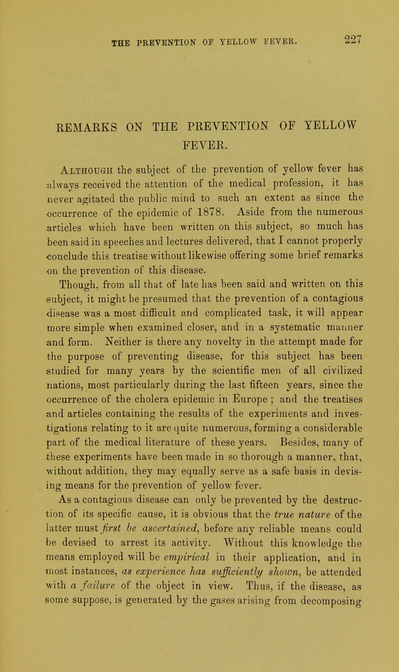 REMARKS ON THE PREVENTION OF YELLOW FEVER. Although the subject of the prevention of yellow fever has always received the attention of the medical profession, it has never agitated the public mind to such an extent as since the occurrence of the epidemic of 1878. Aside from the numerous articles which have been written on this subject, so much has been said in speeches and lectures delivered, that I cannot properly conclude this treatise without likewise offering some brief remarks on the prevention of this disease. Though, from all that of late has been said and written on this subject, it might be presumed that the prevention of a contagious disease was a most diflScult and complicated task, it will appear more simple when examined closer, and in a systematic manner and form. Neither is there any novelty in the attempt made for the purpose of preventing disease, for this subject has been studied for many years by the scientific men of all civilized nations, most particularly during the last fifteen years, since the occurrence of the cholera epidemic in Europe ; and the treatises and articles containing the results of the experiments and inves- tigations relating to it are quite numerous, foi*ming a considerable part of the medical literature of these years. Besides, many of tliese experiments have been made in so thorough a manner, that, without addition, they may equally serve as a safe basis in devis- ing means for the prevention of yellow fever. As a contagious disease can only be prevented by the destruc- tion of its specific cause, it is obvious that the true nature of the latter mu^t first be ascertained, before any reliable means could be devised to arrest its activity. Without this knowledge the means employed will be empirical in their application, and in most instances, as experience lias sufficiently sJioion, be attended with a failure of the object in view. Thus, if the disease, as some suppose, is generated by the gases arising from decomposing