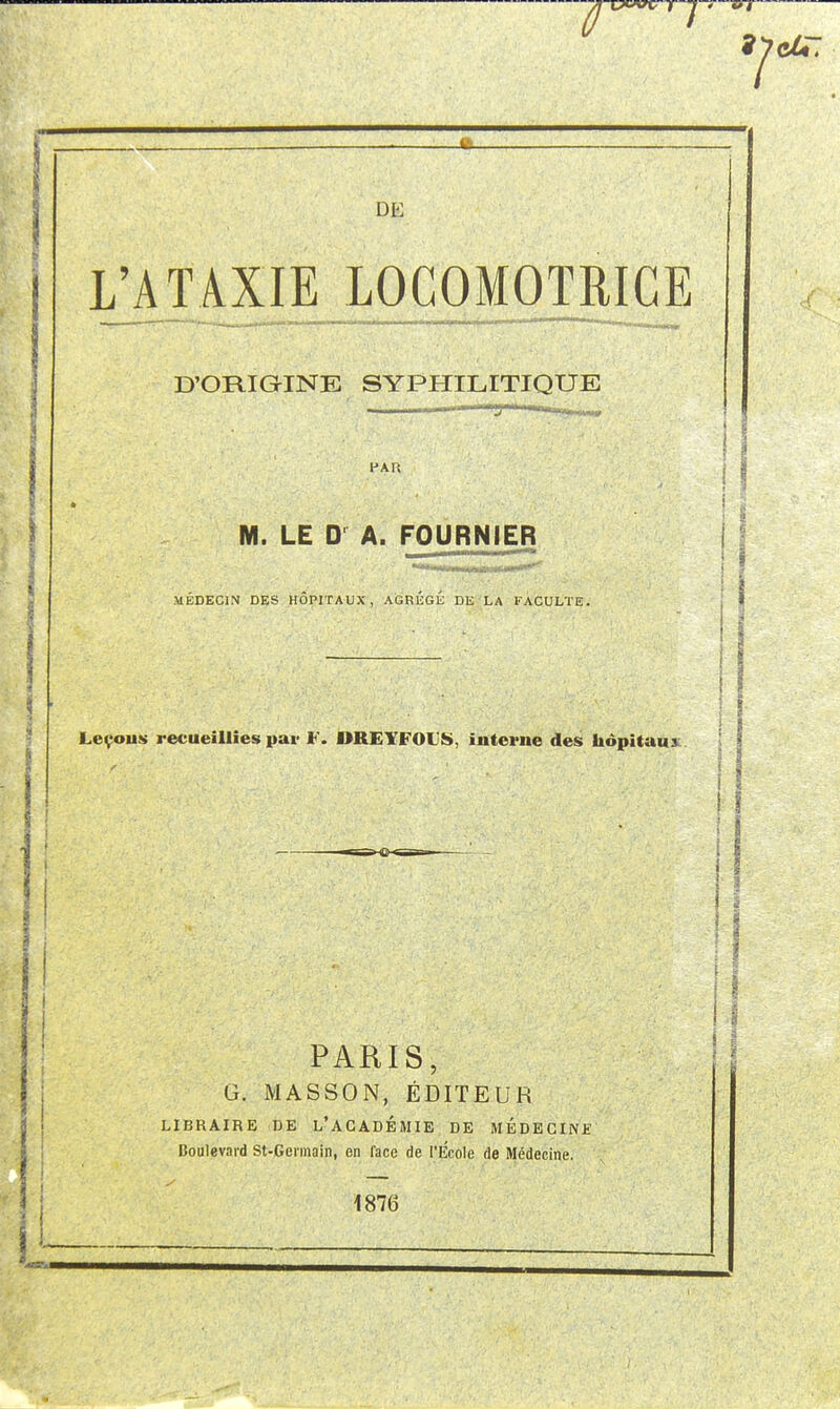 L'ATAXIE LOCOMOTRICE rrr D'ORIGINE SYPHILITIQUE PAR M. LE A. FOURNIER MEDECIN DES HOPITAUX, AGREGE DE LA FACULTE. Leçous recueillies pai- F. DREYFOL'S, interne des hôpitaux. 5 PARIS, G. MASSON, ÉDITEUR LIBRAIRE DE L'ACADÉMIE DE MÉDECINE Boulevard St-Germain, en face de l'Ecole de Médecine. 1876