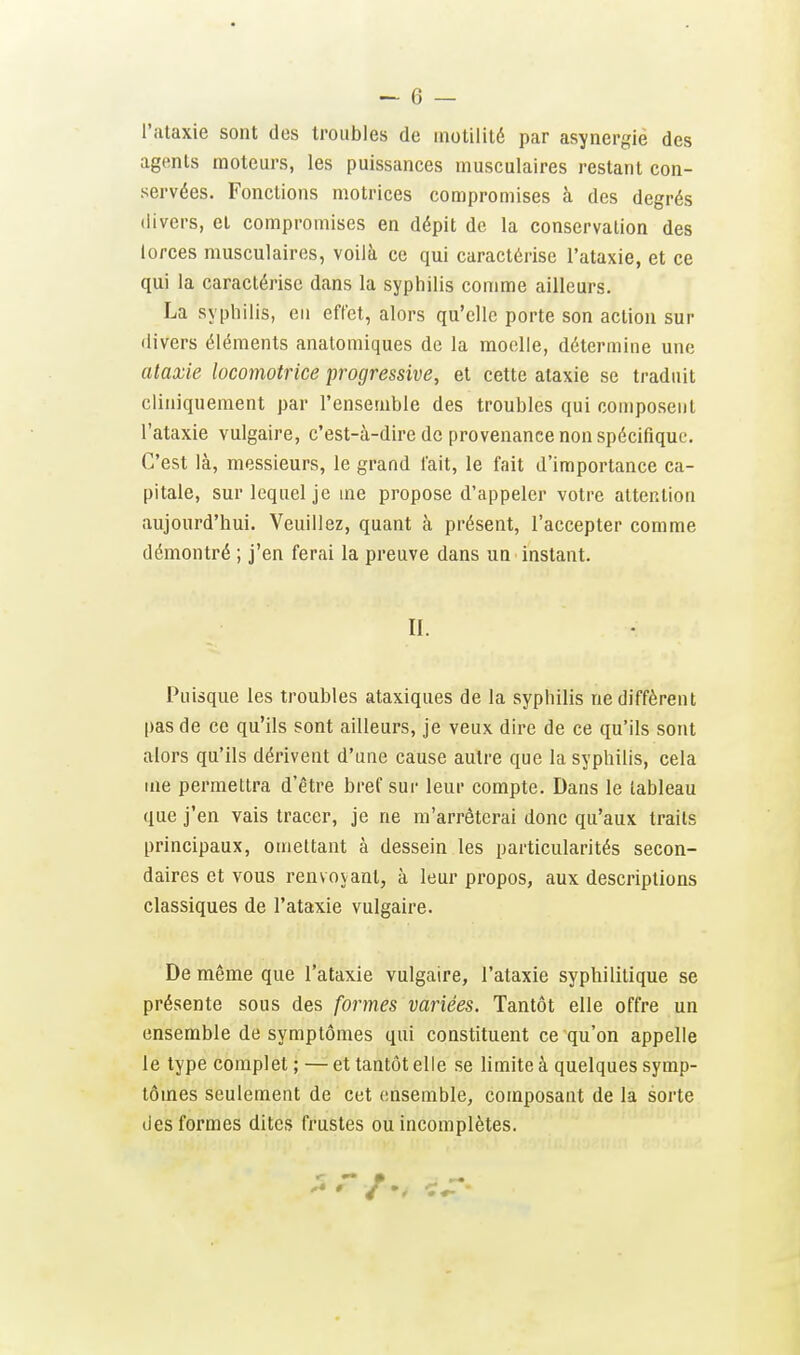 l'ataxie sont des troubles de inotililé par asynergie des agents moteurs, les puissances musculaires restant con- servées. Fonctions motrices compromises à des degrés divers, et compromises en dépit de la conservation des lorces musculaires, voilà ce qui caractérise l'ataxie, et ce qui la caractérise dans la syphilis comme ailleurs. La syphilis, en effet, alors qu'elle porte son action sur divers éléments analomiques de la moelle, détermine une ataxie locomotrice progressive, et cette ataxie se traduit cliniquement par l'ensemble des troubles qui composent l'ataxie vulgaire, c'est-à-dire de provenance non spécifique. C'est là, messieurs, le grand fait, le fait d'importance ca- pitale, sur lequel je me propose d'appeler votre attention aujourd'hui. Veuillez, quant à présent, l'accepter comme démontré ; j'en ferai la preuve dans un instant. II. Puisque les troubles ataxiques de la syphilis ne diffèrent pas de ce qu'ils sont ailleurs, je veux dire de ce qu'ils sont alors qu'ils dérivent d'une cause autre que la syphilis, cela me permettra d'être bref sur leur compte. Dans le tableau que j'en vais tracer, je ne m'arrêterai donc qu'aux traits principaux, omettant à dessein les particularités secon- daires et vous renvovant, à leur propos, aux descriptions classiques de l'ataxie vulgaire. De même que l'ataxie vulgaire, l'ataxie syphilitique se présente sous des formes variées. Tantôt elle offre un ensemble de symptômes qui constituent ce qu'on appelle le type complet ; —• et tantôt elle se limite à quelques symp- tômes seulement de cet ensemble, composant de la sorte des formes dites frustes ou incomplètes.