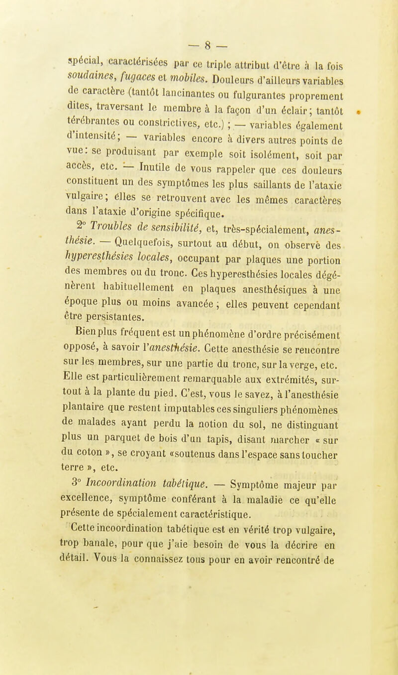 spécial, caractérisées par ce triple attribut d'être à la fois soudaines, fugaces et mobiles. Douleurs d'ailleurs variables de caractère (tantôt lancinantes ou fulgurantes proprement dites, traversant le membre à la façon d'un éclair; tantôt térébrantes ou constrictives, etc.) ; — variables également d'intensité; — variables encore à divers autres points de vue: se produisant par exemple soit isolément, soit par accès, etc. — Inutile de vous rappeler que ces douleurs constituent un des symptômes les plus saillants de l'ataxie vulgaire ; élles se retrouvent avec les mêmes caractères dans l'ataxie d'origine spécifique. 2° Troubles de sensibilité, et, très-spécialement, anes- thésie. — Quelquefois, surtout au début, on observé des hyperesthésies locales, occupant par plaques une portion des membres ou du tronc. Ces hyperesthésies locales dégé- nèrent habituellement en plaques anesthésiques à une époque plus ou moins avancée, elles peuvent cependant être persistantes. Bien plus fréquent est un phénomène d'ordre précisément opposé, à savoir Vanesifiésie. Cette anesthésie se rencontre sur les membres, sur une partie du tronc, sur la verge, etc. Elle est particulièrement remarquable aux extrémités, sur- tout à la plante du pied. C'est, vous le savez, à l'anesthésie plantaire que restent imputables ces singuliers phénomènes de malades ayant perdu la notion du sol, ne distinguant plus un parquet de bois d'un tapis, disant marcher « sur du coton », se croyant «soutenus dans l'espace sans loucher terre », etc. 3° Incoordination tabétique. — Symptôme majeur par excellence, symptôme conférant à la maladie ce qu'elle présente de spécialement caractéristique. Cette incoordination tabétique est en vérité trop vulgaire, trop banale, pour que j'aie besoin de vous la décrire en détail. Vous la connaissez tous pour en avoir rencontré de