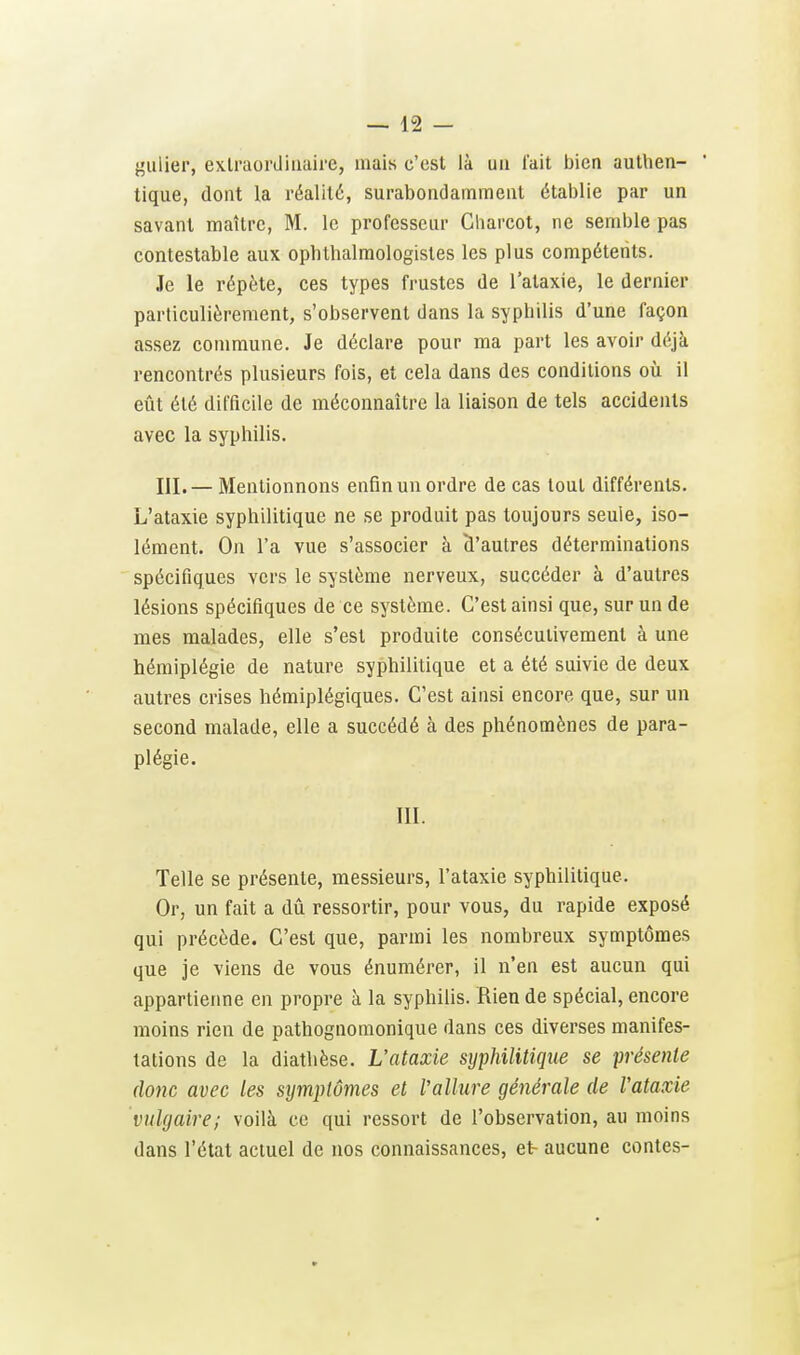 {^ulier, extraordinaire, mais c'est là un lait bien authen- tique, dont la réalité, surabondamment établie par un savant maître, M. le professeur Gharcot, ne semble pas contestable aux ophthalmologistes les plus compétents. Je le répète, ces types frustes de l'ataxie, le dernier particulièrement, s'observent dans la syphilis d'une façon assez commune. Je déclare pour ma part les avoir déjà rencontrés plusieurs fois, et cela dans des conditions où il eût été difficile de méconnaître la liaison de tels accidents avec la syphilis. III.— Mentionnons enfin un ordre de cas tout différents. L'ataxie syphilitique ne se produit pas toujours seule, iso- lément. On l'a vue s'associer à d'autres déterminations spécifiques vers le système nerveux, succéder à d'autres lésions spécifiques de ce système. C'est ainsi que, sur un de mes malades, elle s'est produite consécutivement à une hémiplégie de nature syphilitique et a été suivie de deux autres crises hémiplégiques. C'est ainsi encore que, sur un second malade, elle a succédé à des phénomènes de para- plégie. m. Telle se présente, messieurs, l'ataxie syphilitique. Or, un fait a dû ressortir, pour vous, du rapide exposé qui précède. C'est que, parmi les nombreux symptômes que je viens de vous énumérer, il n'en est aucun qui appartierme en propre à la syphilis. Rien de spécial, encore moins rien de pathognomonique dans ces diverses manifes- tations de la diathèse. L'ataxie syphilitique se présente donc avec les symplômes et Vallure générale de l'ataxie vulgaire; voilà ce qui ressort de l'observation, au moins dans l'état actuel de nos connaissances, et aucune contes-