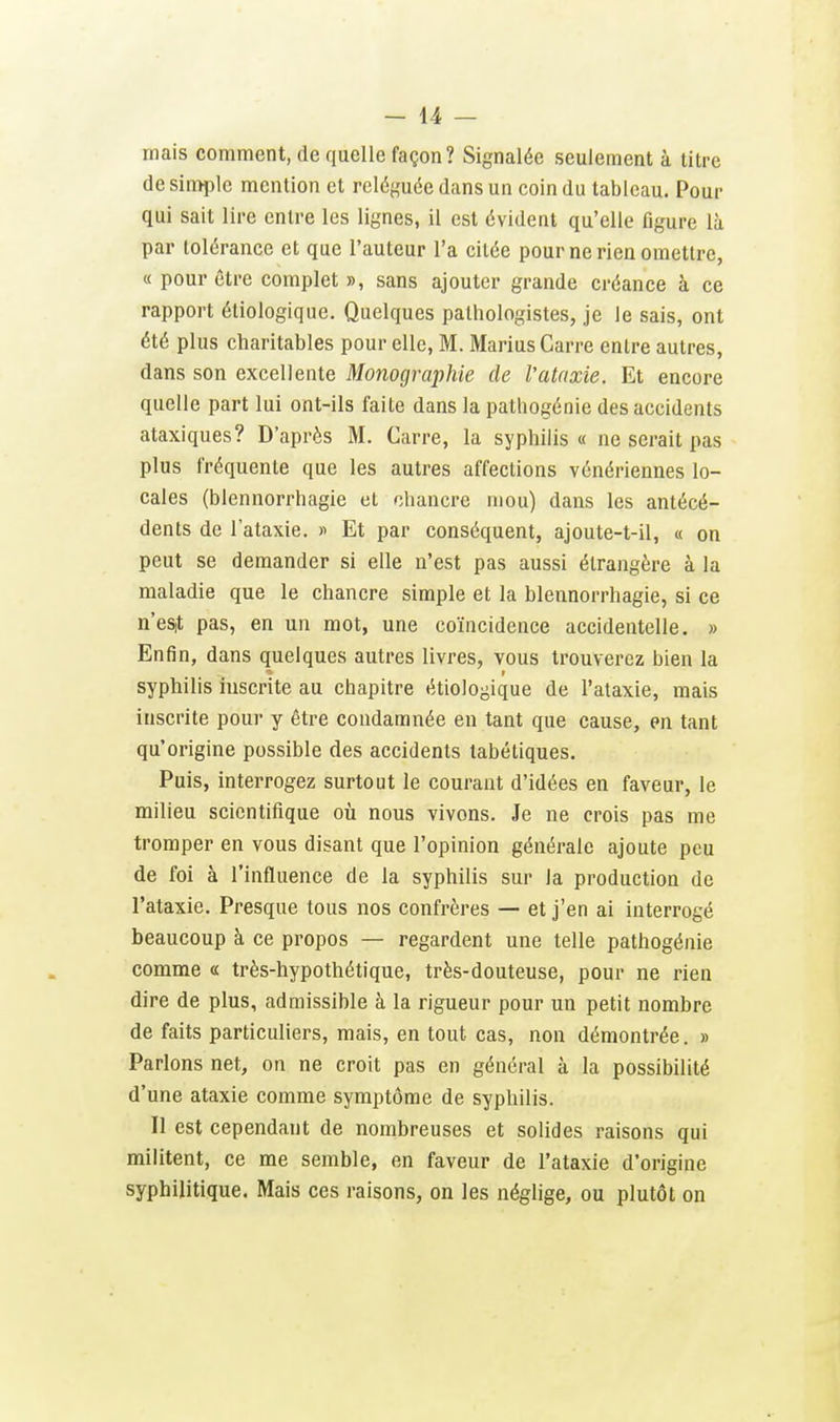 mais comment, de quelle façon? Signalée seulement à titre de sin:>ple mention et reléguée dans un coin du tableau. Pour qui sait lire entre les lignes, il est évident qu'elle figure là par tolérance et que l'auteur l'a citée pour ne rien omettre, « pour être complet », sans ajouter grande créance à ce rapport éliologique. Quelques palliologistes, je le sais, ont été plus charitables pour elle, M. Marius Carre entre autres, dans son excellente Mojiographie de Vataxie. Et encore quelle part lui ont-ils faite dans la pathogénie des accidents ataxiques? D'après M. Carre, la syphilis» ne serait pas plus fréquente que les autres affections vénériennes lo- cales (blennorrhagie et chancre mou) dans les antécé- dents de l'ataxie. y Et par conséquent, ajoute-t-il, « on peut se demander si elle n'est pas aussi étrangère à la maladie que le chancre simple et la blennorrhagie, si ce n'eS|t pas, en un mot, une coïncidence accidentelle. » Enfin, dans quelques autres livres, vous trouverez bien la syphilis inscrite au chapitre étiologique de l'ataxie, mais inscrite pour y être condamnée en tant que cause, en tant qu'origine possible des accidents tabétiques. Puis, interrogez surtout le courant d'idées en faveur, le milieu scientifique où nous vivons. Je ne crois pas me tromper en vous disant que l'opinion générale ajoute peu de foi à l'influence de la syphilis sur la production de l'ataxie. Presque tous nos confrères — et j'en ai interrogé beaucoup à ce propos — regardent une telle pathogénie comme « très-hypothétique, très-douteuse, pour ne rien dire de plus, admissible à la rigueur pour un petit nombre de faits particuliers, mais, en tout cas, non démontrée. » Parlons net, on ne croit pas en général à la possibilité d'une ataxie comme symptôme de syphilis. 11 est cependant de nombreuses et solides raisons qui militent, ce me semble, en faveur de l'ataxie d'origine syphilitique. Mais ces raisons, on les néglige, ou plutôt on