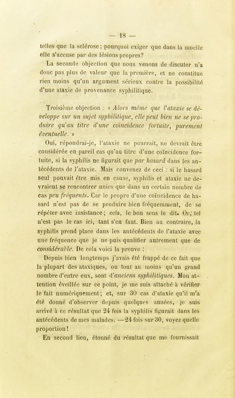 telles que la sclérose ; pourquoi exiger que claus la ujoelle elle s'accuse par des lésions propres? La seconde objection que nous venons de discuter n'a donc pas plus de valeur que la première, et ne constitue rien moins qu'un argument sérieux contre la possibilité d'une ataxie de provenance syphilitique. Troisième objection : (f Alors même que l'ataxie se dé- veloppe sur un sujet syphililique, elle peut bien ne se pro- duire qu'au titre d'une coïncidence fortuite, purement éventuelle. » Oui, répondrai-je, l'ataxie ne pourrait, ne devrait être considérée en pareil cas qu'au titre d'une coïncidence for- tuite, si la syphilis ne figurait que par hasard dans les an- técédents de l'ataxie. Mais convenez de ceci : si le hasard seul pouvait être mis en cause, syphilis et ataxie ne de- vraient se rencontrer unies que dans un certain nombre de cas peu fréquents. Car le propre d'une coïncidence de ha- sard n'est pas de se produire bien fréquemment, de se répéter avec insistance ; cela, le bon sens le dit. Or; tel n'est pas le cas ici, tant s'en faut. Bien au contraire, la syphilis prend place dans les antécédents de l'ataxie avec une fréquence que je ne puis qualifier autrement que de considérable. De cela voici la preuve : Depuis bien longtemps j'avais été frappé de ce fait que la plupart des ataxiques, ou tout au moins qu'un grand nombre d'entre eux, sont iVancietis syphilitiques. Mon at- tention éveillée sur ce point, je me suis attaché à vérifier le fait numériquement; et, sur 30 cas d'ataxie qu'il m'a été donné d'observer depuis quelques années, je suis arrivé à ce résultat que 24 fois la syphilis figurait dans les antécédents de mes malades. —24 fois sur 30, voyez quelle proportion ! En second lieu, étonné du résultat que me fournissait