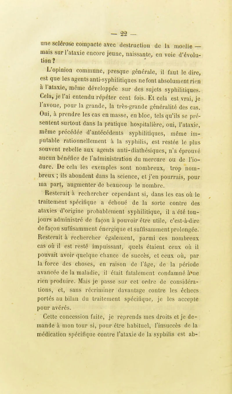 une sclérose compacte avec destrucliou de la moelle — mais surl'ataxie encore jeune, naissante, en voie d'évolu- tion ? L'opinion commune, presque générale, il faut le dire, est que les agents anti-syphilitiques ne font absolument rien à l'ataxie, même développée sur des sujets syphilitiques. Cela, je l'ai entendu répéter cent fois. Et cela est vrai, je l'avoue, pour la grande, la très-grande généralité des cas. Oui, à prendre les cas en masse, en bloc, tels qu'ils se pré- sentent surtout dans la pratique hospitalière, oui, l'ataxie, même précédée d'antécédents syphilitiques, même im- putable rationnellement à la syphilis, est restée le plus souvent rebelle aux agents anli-diathésiques, n'a éprouvé aucun bénéfice de l'administration du mercure ou de l'io- dure. De cela les exemples sont nombreux, trop nom- breux ; ils abondent dans la science, et j'en pourrais, pour ma part, augmenter de beaucoup le nombre. Resterait à rechercher cependant si, dans les cas où le traitement spécifique a échoué de la sorte contre des ataxies d'origine probablement syphilitique, il a été tou- jours administré de façon à pouvoir être utile, c'est-à-dire de façon suffisamment énergique et suffisamment prolongée. Resterait à rechercher également, parmi ces nombreux cas oii il est resté impuissant, quels étaient ceux où il pouvait avoir quelque chance de succès, et ceux où, par la force des choses, en raison de l'âge, de la période avancée de la maladie, il était fatalement condamné àMie rien produire. Mais je passe sur cet ordre de considéra- lions, et, sans récriminer davantage contre les échecs portés au bilan du traitement spécifique, je les accepte pour avérés. Cette concession faite, je reprends mes droits et je de- mande à mon tour si, pour être habituel, l'insuccès de la médication spécifique contre l'ataxie de la syphilis est ab-