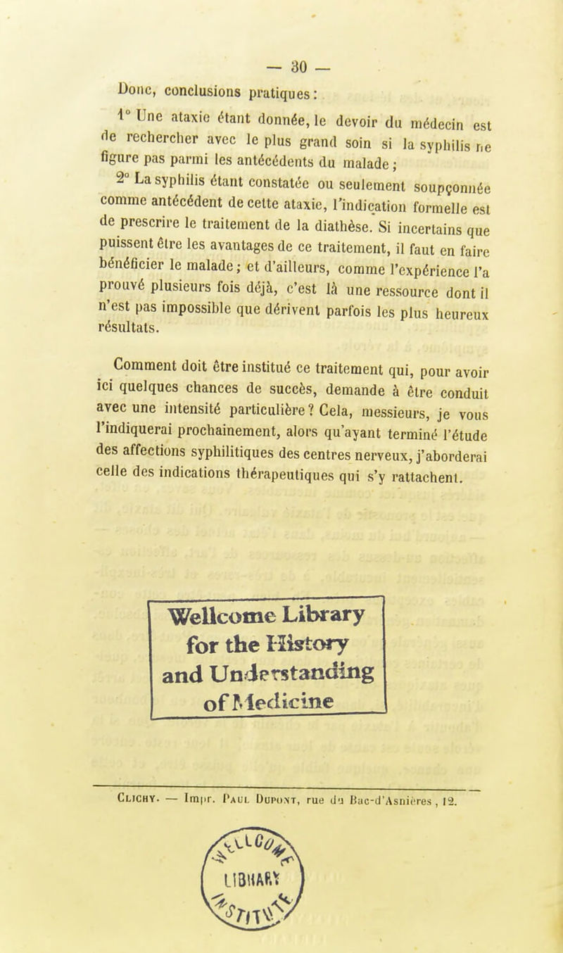 Donc, conclusions pratiques : 1° Une ataxie étant donnée, le devoir du médecin est <ie rechercher avec le plus grand soin si la syphilis ne figure pas parmi les antécédents du malade ; 2° La syphilis étant constatée ou seulement soupçonnée comme antécédent de celte ataxie, l'indication formelle est de prescrire le traitement de la diathèse. Si incertains que puissent être les avantages de ce traitement, il faut en faire bénéficier le malade; et d'ailleurs, comme l'expérience l'a prouvé plusieurs fois déjà, c'est là une ressource dont il n'est pas impossible que dérivent parfois les plus heureux résultats. Comment doit être institué ce traitement qui, pour avoir ici quelques chances de succès, demande à être conduit avec une intensité particulière ? Cela, messieurs, je vous l'indiquerai prochainement, alors qu'ayant terminé l'étude des affections syphilitiques des centres nerveux, j'aborderai celle des indications thérapeutiques qui s'y rattachent. Wellcome Library for the Histcwy and Understanding of Medicine Clichy. — Impr. Paui. Dupont, rue d'j liuc-d'Asnicres , 12.