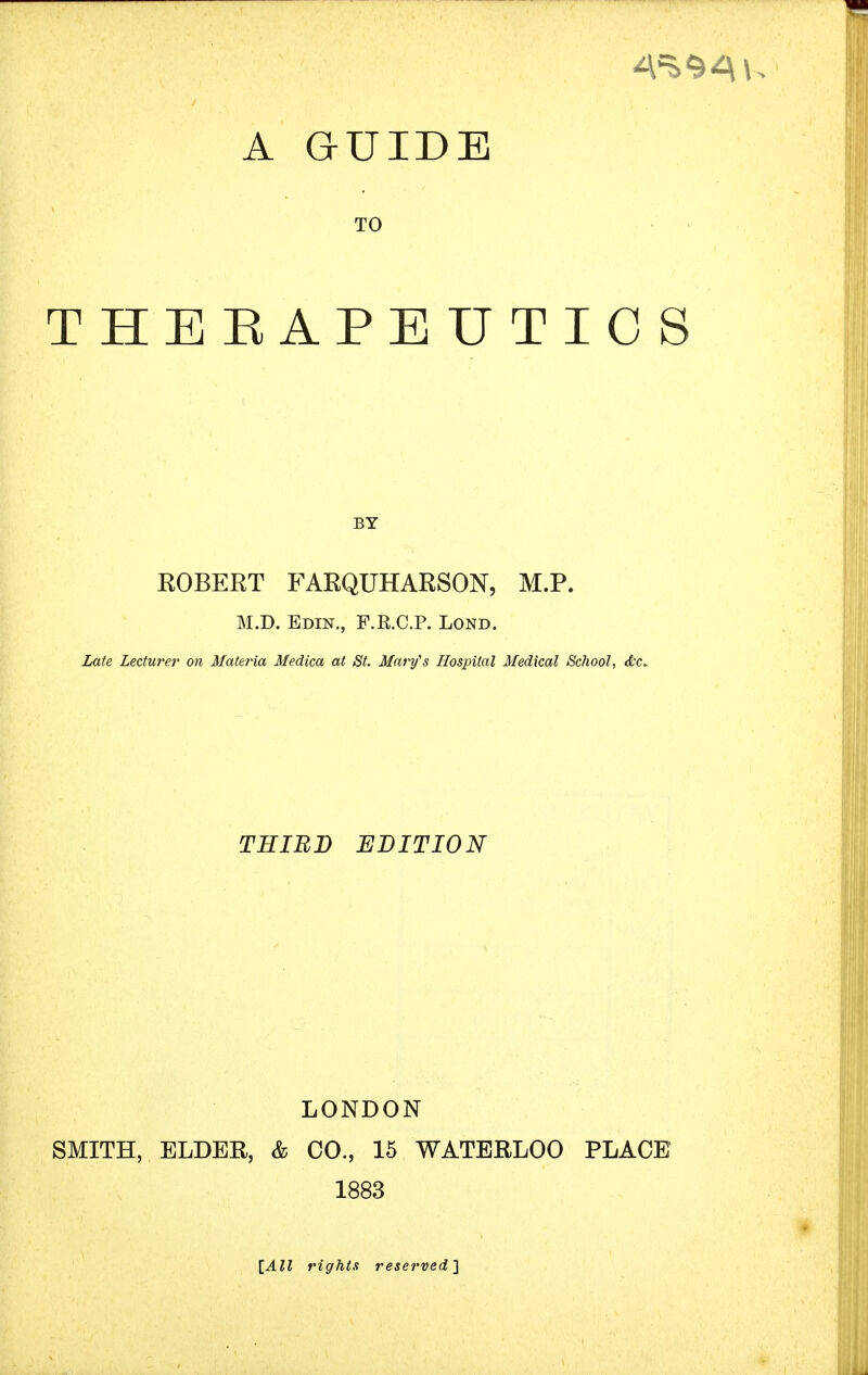 TO THEEAPEUTICS BY KOBEET FARQUHAESON, M.P. M.D. Edin., F.R.C.P. Lond. Late Lecturer on Mate?'ia Medica at St. Mary's Hospital Medical School, <fcc. THIRD EDITION LONDON SMITH, ELDER, & CO., 15 WATERLOO PLACE 1883 [All rights reserved}