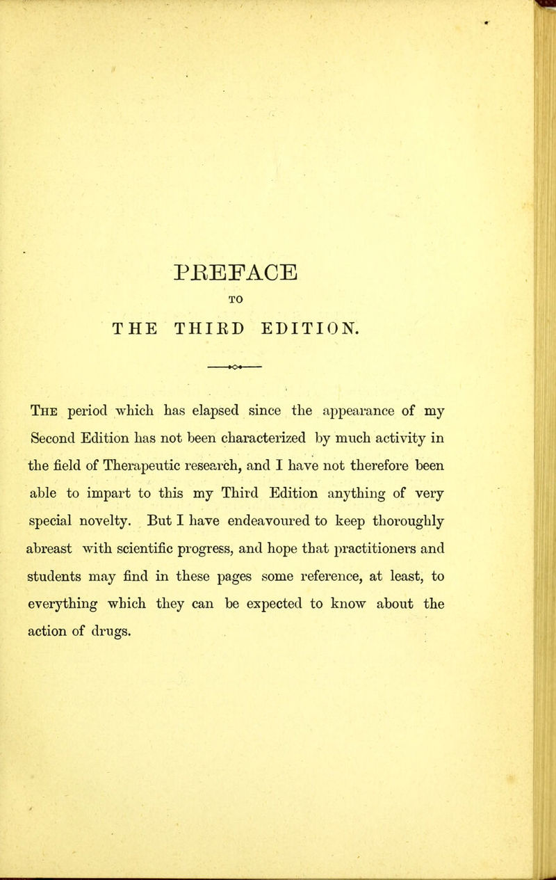 PBEEACE The period which has elapsed since the appearance of my Second Edition has not been characterized by much activity in the field of Therapeutic research, and I have not therefore been able to impart to this my Third Edition anything of very special novelty. But I have endeavoured to keep thoroughly abreast with scientific progress, and hope that practitioners and students may find in these pages some reference, at least, to everything which they can be expected to know about the action of drugs.