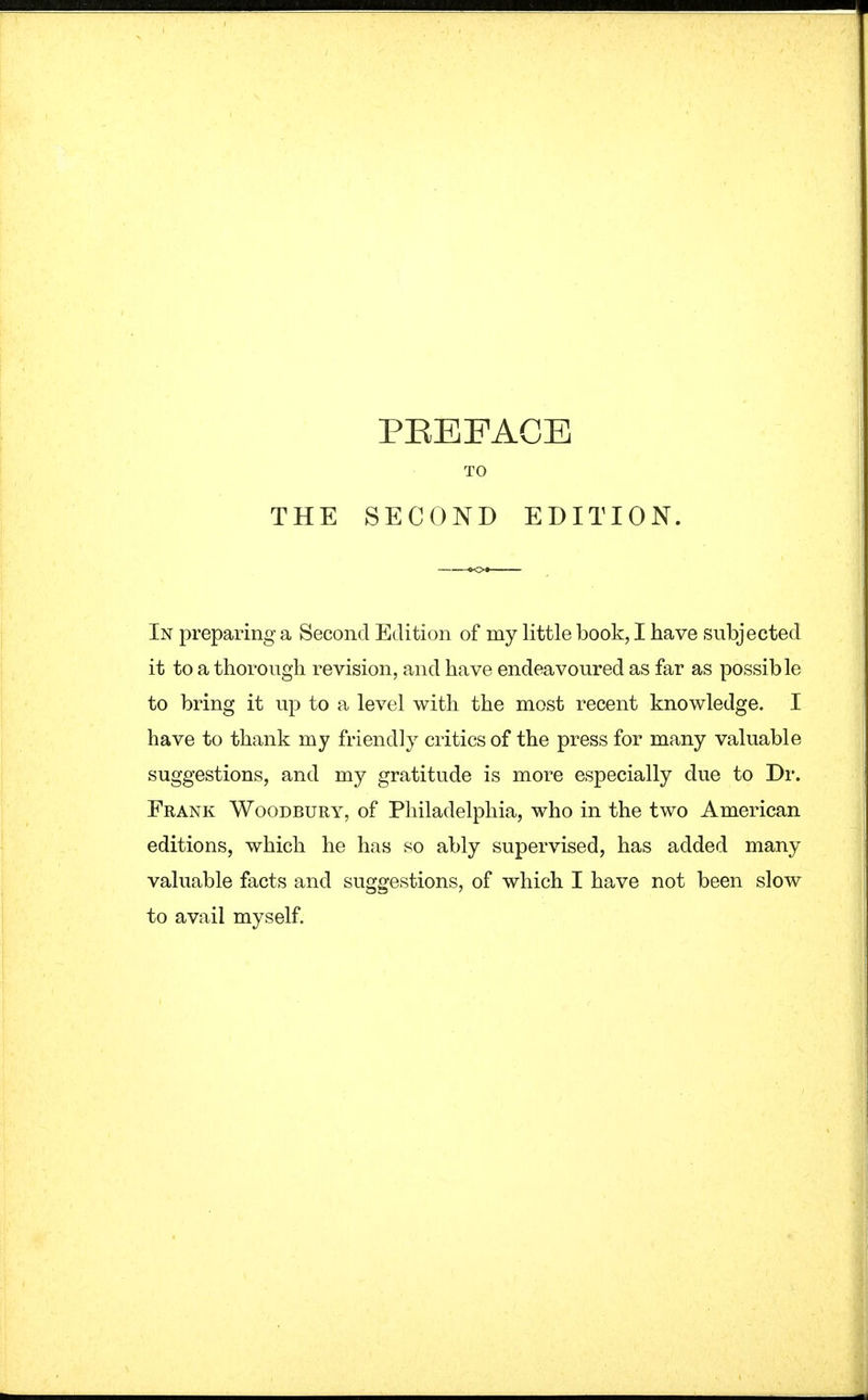 PEEFAGB TO THE SECOND EDITION. In preparing a Second Edition of my little book, I have subjected it to a thorough revision, and have endeavoured as far as possible to bring it up to a level with the most recent knowledge. I have to thank my friendly critics of the press for many valuable suggestions, and my gratitude is more especially due to Dr. Frank Woodbury, of Philadelphia, who in the two American editions, which he has so ably supervised, has added many valuable facts and suggestions, of which I have not been slow to avail myself.