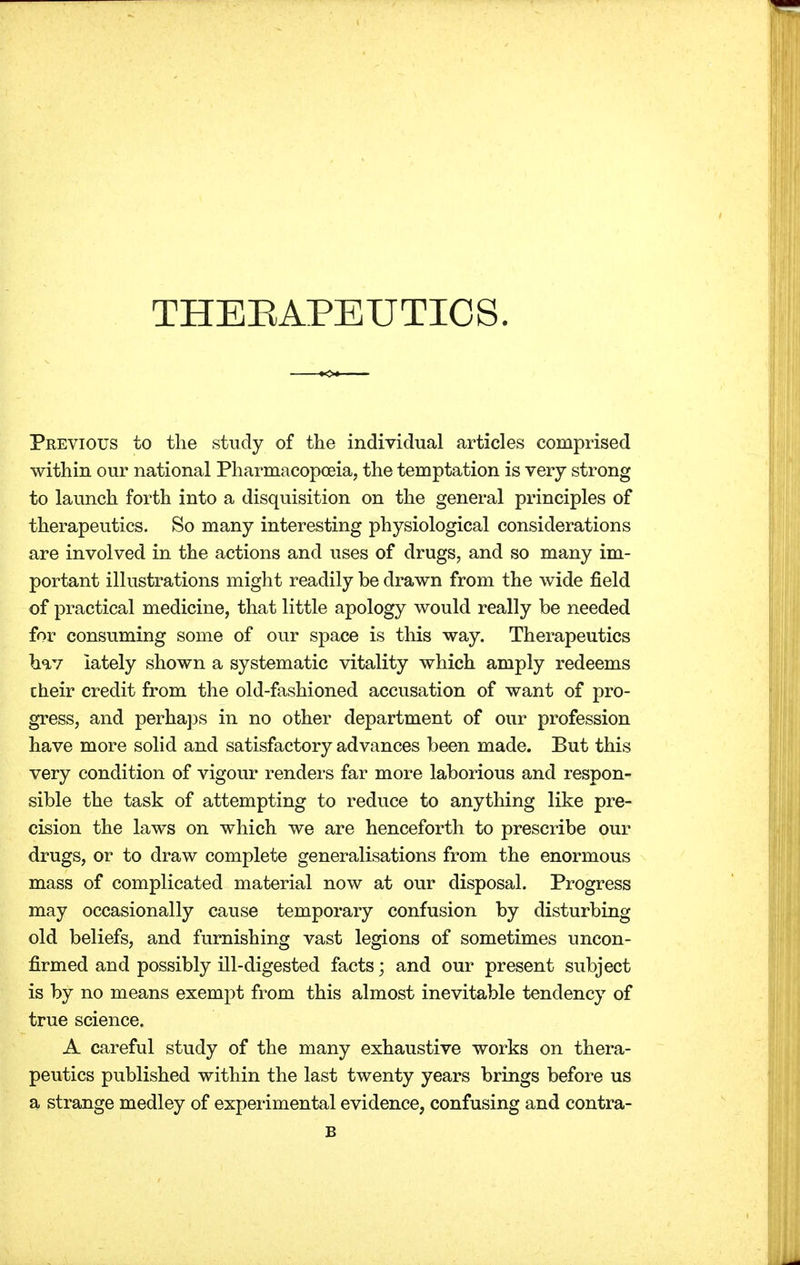 THERAPEUTICS. Previous to the study of the individual articles comprised within our national Pharmacopoeia, the temptation is very strong to launch forth into a disquisition on the general principles of therapeutics. So many interesting physiological considerations are involved in the actions and uses of drugs, and so many im- portant illustrations might readily be drawn from the wide field of practical medicine, that little apology would really be needed for consuming some of our space is this way. Therapeutics hav lately shown a systematic vitality which amply redeems cheir credit from the old-fashioned accusation of want of pro- gress, and perhaps in no other department of our profession have more solid and satisfactory advances been made. But this very condition of vigour renders far more laborious and respon- sible the task of attempting to reduce to anything like pre- cision the laws on which we are henceforth to prescribe our drugs, or to draw complete generalisations from the enormous mass of complicated material now at our disposal. Progress may occasionally cause temporary confusion by disturbing old beliefs, and furnishing vast legions of sometimes uncon- firmed and possibly ill-digested facts; and our present subject is by no means exempt from this almost inevitable tendency of true science. A careful study of the many exhaustive works on thera- peutics published within the last twenty years brings before us a strange medley of experimental evidence, confusing and contra- B