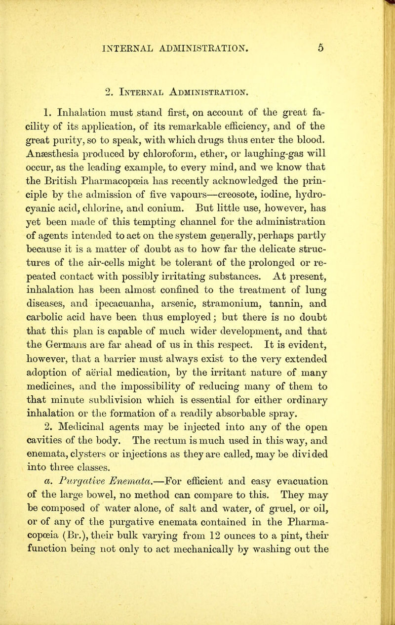 2. Internal Administration. 1. Inhalation must stand first, on account of the great fa- cility of its application, of its remarkable efficiency, and of the great purity, so to speak, with which drugs thus enter the blood. Anesthesia produced by chloroform, ether, or laughing-gas will occur, as the leading example, to every mind, and we know that the British Pharmacopoeia has recently acknowledged the prin- ciple by the admission of five vapours—creosote, iodine, hydro- cyanic acid, chlorine, and conium. But little use, however, has yet been made of this tempting channel for the administration of agents intended to act on the system generally, perhaps partly because it is a matter of doubt as to how far the delicate struc- tures of the air-cells might be tolerant of the prolonged or re- peated contact with possibly irritating substances. At present, inhalation has been almost confined to the treatment of lung diseases, and ipecacuanha, arsenic, stramonium, tannin, and carbolic acid have been thus employed; but there is no doubt that this plan is capable of much wider development, and that the Germans are far ahead of us in this respect. It is evident, however, that a barrier must always exist to the very extended adoption of aerial medication, by the irritant nature of many medicines, and the impossibility of reducing many of them to that minute subdivision which is essential for either ordinary inhalation or the formation of a readily absorbable spray. 2. Medicinal agents may be injected into any of the open cavities of the body. The rectum is much used in this way, and enemata, clysters or injections as they are called, may be divided into three classes. a. Purgative Enemata.—For efficient and easy evacuation of the large bowel, no method can compare to this. They may be composed of water alone, of salt and water, of gruel, or oil, or of any of the purgative enemata contained in the Pharma- copoeia (Br.), their bulk varying from 12 ounces to a pint, their function being not only to act mechanically by washing out the