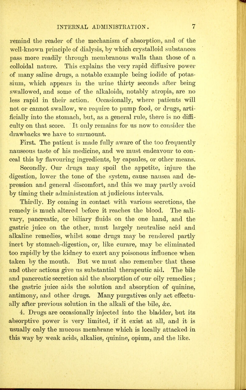 remind the reader of the mechanism of absorption, and of the well-known principle of dialysis, by which crystalloid substances pass more readily through membranous walls than those of a colloidal nature. This explains the very rapid diffusive power of many saline drugs, a notable example being iodide of potas- sium, which appears in the urine thirty seconds after being swallowed, and some of the alkaloids, notably atropia, are no less rapid in their action. Occasionally, where patients will not or cannot swallow, we require to pump food, or drugs, arti- ficially into the stomach, but, as a general rule, there is no diffi- culty on that score. It only remains for us now to consider the drawbacks we have to surmount. First. The patient is made fully aware of the too frequently nauseous taste of his medicine, and we must endeavour to con- ceal this by flavouring ingredients, by capsules, or other means. Secondly. Our drugs may spoil the appetite, injure the digestion, lower the tone of the system, cause nausea and de- pression and general discomfort, and this we may partly avoid by timing their administration at judicious intervals. Thirdly. By coming in contact with various secretions, the remedy is much altered before it reaches the blood. The sali- vary, pancreatic, or biliary fluids on the one hand, and the gastric juice on the other, must largely neutralise acid and alkaline remedies, whilst some drugs may be rendered partly inert by stomach-digestion, or, like curare, may be eliminated too rapidly by the kidney to exert any poisonous influence when taken by the mouth. But we must also remember that these and other actions give us substantial therapeutic aid. The bile and pancreatic secretion aid the absorption of our oily remedies; the gastric juice aids the solution and absorption of quinine, antimony, and other drugs. Many purgatives only act effectu- ally after previous solution in the alkali of the bile, &c. 4. Drugs are occasionally injected into the bladder, but its absorptive power is very limited, if it exist at all, and it is usually only the mucous membrane which is locally attacked in this way by weak acids, alkalies, quinine, opium, and the like.