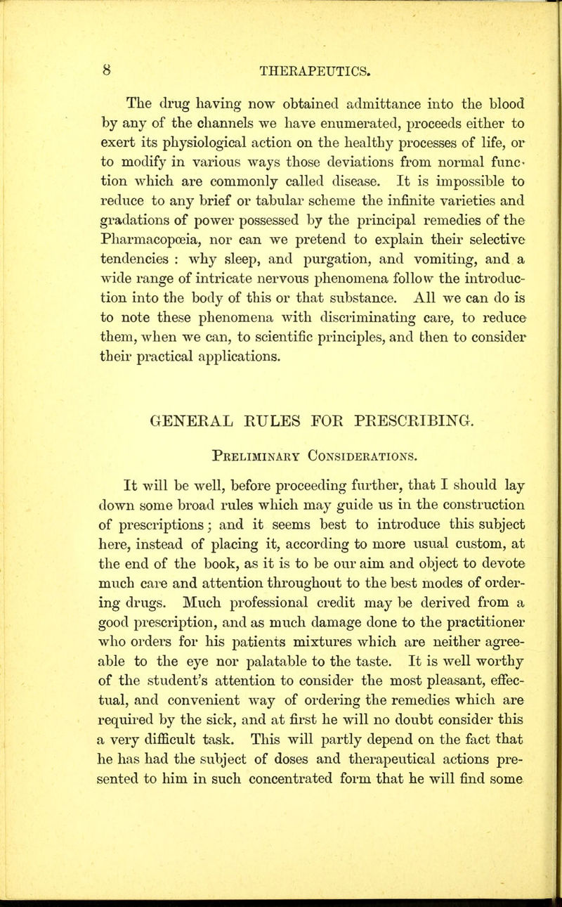 The drug having now obtained admittance into the blood by any of the channels we have enumerated, proceeds either to exert its physiological action on the healthy processes of life, or to modify in various ways those deviations from normal func< tion which are commonly called disease. It is impossible to reduce to any brief or tabular scheme the infinite varieties and gradations of power possessed by the principal remedies of the Pharmacopoeia, nor can we pretend to explain their selective tendencies : why sleep, and purgation, and vomiting, and a wide range of intricate nervous phenomena follow the introduc- tion into the body of this or that substance. All we can do is to note these phenomena with discriminating care, to reduce them, when we can, to scientific principles, and then to consider their practical applications. GENERAL RULES FOR PRESCRIBING. Preliminary Considerations. It will be well, before proceeding further, that I should lay down some broad rules which may guide us in the construction of prescriptions; and it seems best to introduce this subject here, instead of placing it, according to more usual custom, at the end of the book, as it is to be our aim and object to devote much care and attention throughout to the best modes of order- ing drugs. Much professional credit may be derived from a good prescription, and as much damage done to the practitioner who orders for his patients mixtures which are neither agree- able to the eye nor palatable to the taste. It is well worthy of the student's attention to consider the most pleasant, effec- tual, and convenient way of ordering the remedies which are required by the sick, and at first he will no doubt consider this a very difficult task. This will partly depend on the fact that he has had the subject of doses and therapeutical actions pre- sented to him in such concentrated form that he will find some