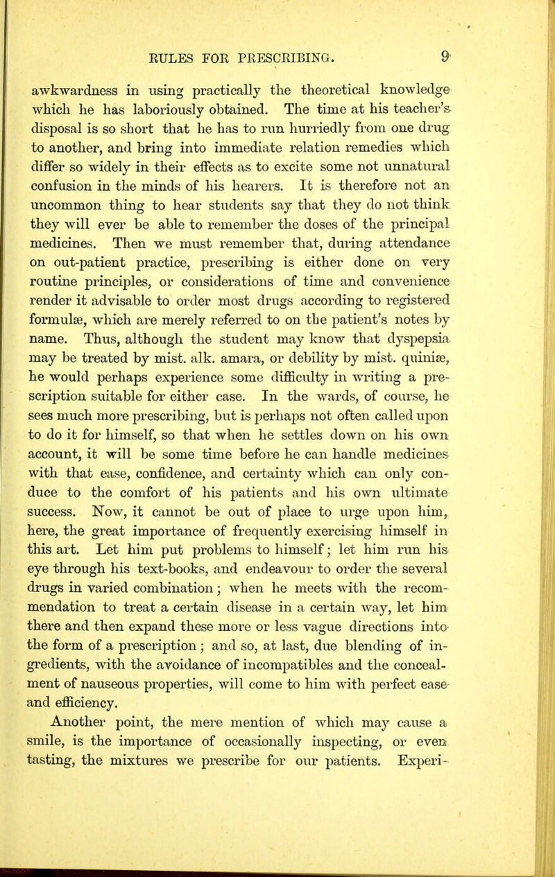 awkwardness in using practically the theoretical knowledge which he has laboriously obtained. The time at his teacher's disposal is so short that he has to run hurriedly from one drug to another, and bring into immediate relation remedies which differ so widely in their effects as to excite some not unnatural confusion in the minds of his hearers. It is therefore not an uncommon thing to hear students say that they do not think they will ever be able to remember the doses of the principal medicines. Then we must remember that, during attendance on out-patient practice, prescribing is either done on very routine principles, or considerations of time and convenience render it advisable to order most drugs according to registered formulae, which are merely referred to on the patient's notes by name. Thus, although the student may know that dyspepsia may be treated by mist. alk. amara, or debility by mist, quinise, he would perhaps experience some difficulty in writing a pre- scription suitable for either case. In the wards, of course, he sees much more prescribing, but is perhaps not often called upon to do it for himself, so that when he settles down on his own account, it will be some time before he can handle medicines with that ease, confidence, and certainty which can only con- duce to the comfort of his patients and his own ultimate success. Now, it cannot be out of place to urge upon him, here, the great importance of frequently exercising himself in this art. Let him put problems to himself; let him run his eye through his text-books, and endeavour to order the several drugs in varied combination; when he meets with the recom- mendation to treat a certain disease in a certain way, let him there and then expand these more or less vague directions into the form of a prescription; and so, at last, due blending of in- gredients, with the avoidance of incompatibles and the conceal- ment of nauseous properties, will come to him with perfect ease and efficiency. Another point, the mere mention of which may cause a smile, is the importance of occasionally inspecting, or even tasting, the mixtures we prescribe for our patients. Experi-