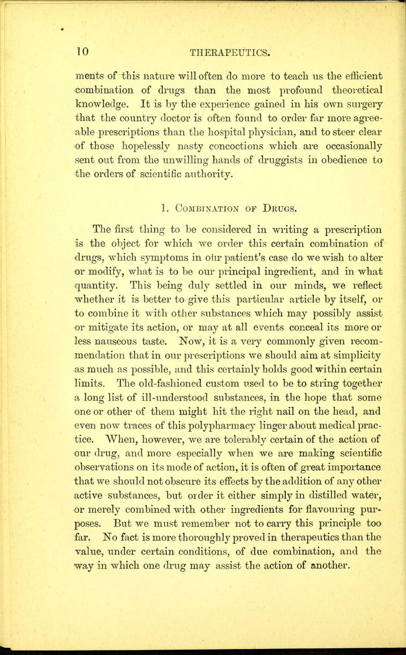 ments of this nature will often do more to teach us the efficient combination of drugs than the most profound theoretical knowledge. It is by the experience gained in his own .surgery that the country doctor is often found to order far more agree- able prescriptions than the hospital physician, and to steer clear of those hopelessly nasty concoctions which are occasionally sent out from the unwilling hands of druggists in obedience to the orders of scientific authority. 1. Combination of Drugs. The first thing to be considered in writing a prescription is the object for which we order this certain combination of drugs, which symptoms in our patient's case do we wish to alter or modify, what is to be our principal ingredient, and in what quantity. This being duly settled in our minds, we reflect whether it is better to give this particular article by itself, or to combine it with other substances which may possibly assist or mitigate its action, or may at all events conceal its more or less nauseous taste. Now, it is a very commonly given recom- mendation that in our prescriptions we should aim at simplicity as much as possible, and this certainly holds good within certain limits. The old-fashioned custom used to be to string together a long list of ill-understood substances, in the hope that some one or other of them might hit the right nail on the head, and even now traces of this polypharmacy linger about medical prac- tice. When, however, we are tolerably certain of the action of our drug, and more especially when we are making scientific observations on its mode of action, it is often of great importance that we should not obscure its effects by the addition of any other active substances, but order it either simply in distilled water, or merely combined with other ingredients for flavouring pur- poses. But we must remember not to carry this principle too far. No fact is more thoroughly proved in therapeutics than the value, under certain conditions, of due combination, and the way in which one drug may assist the action of another.