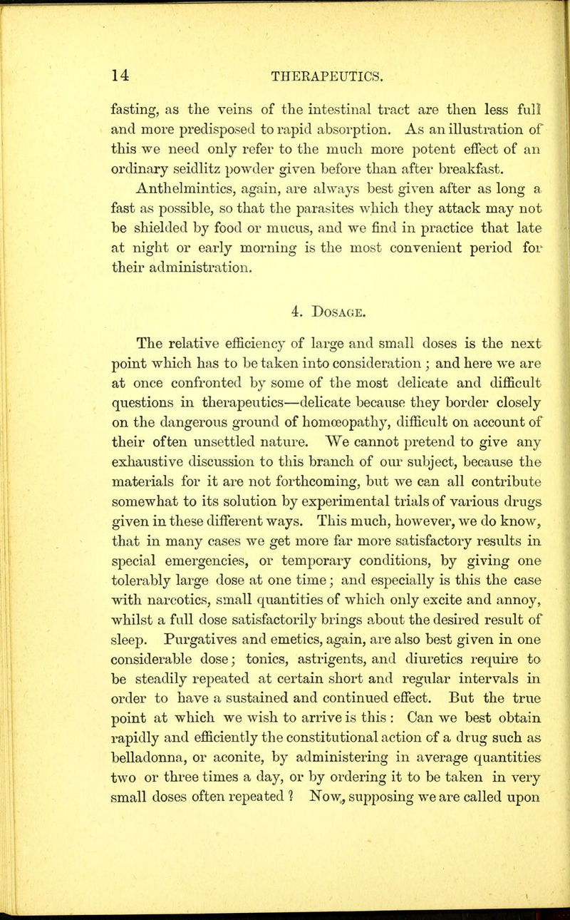 fasting, as the veins of the intestinal tract are then less full and more predisposed to rapid absorption. As an illustration of this we need only refer to the much more potent effect of an ordinary seidlitz powder given before than after breakfast. Anthelmintics, again, are always best given after as long a fast as possible, so that the parasites which they attack may not be shielded by food or mucus, and we find in practice that late at night or early morning is the most convenient period for their administration. 4. Dosage. The relative efficiency of large and small doses is the next point which has to be taken into consideration ; and here we are at once confronted by some of the most delicate and difficult questions in therapeutics—delicate because they border closely on the dangerous ground of homoeopathy, difficult on account of their often unsettled nature. We cannot pretend to give any exhaustive discussion to this branch of our subject, because the materials for it are not forthcoming, but we can all contribute somewhat to its solution by experimental trials of various drugs given in these different ways. This much, however, we do know, that in many cases we get more far more satisfactory results in special emergencies, or temporary conditions, by giving one tolerably large dose at one time; and especially is this the case with narcotics, small quantities of which only excite and annoy, whilst a full dose satisfactorily brings about the desired result of sleep. Purgatives and emetics, again, are also best given in one considerable dose; tonics, astrigents, and diuretics require to be steadily repeated at certain short and regular intervals in order to have a sustained and continued effect. But the true point at which we wish to arrive is this : Can we best obtain rapidly and efficiently the constitutional action of a drug such as belladonna, or aconite, by administering in average quantities two or three times a day, or by ordering it to be taken in very small doses often repeated % Now, supposing we are called upon