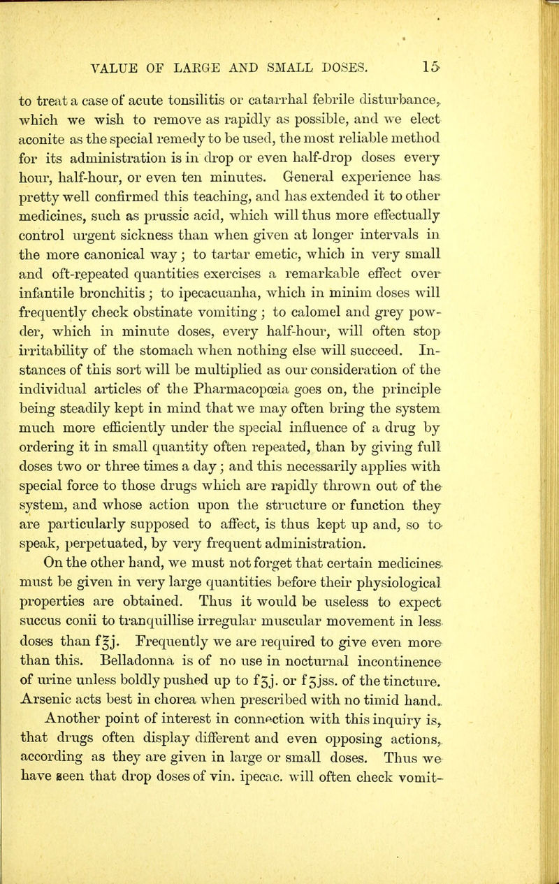 to treat a case of acute tonsilitis or catarrhal febrile disturbance,, which we wish to remove as rapidly as possible, and we elect aconite as the special remedy to be used, the most reliable method for its administration is in drop or even half-drop doses every hour, half-hour, or even ten minutes. General experience has pretty well confirmed this teaching, and has extended it to other medicines, such as prussic acid, which will thus more effectually control urgent sickness than when given at longer intervals in the more canonical way; to tartar emetic, which in very small and oft-repeated quantities exercises a remarkable effect over infantile bronchitis; to ipecacuanha, which in minim closes will frequently check obstinate vomiting ; to calomel and grey pow- der, which in minute doses, every half-hour, will often stop irritability of the stomach when nothing else will succeed. In- stances of this sort will be multiplied as our consideration of the individual articles of the Pharmacopoeia goes on, the principle being steadily kept in mind that we may often bring the system much more efficiently under the special influence of a drug by ordering it in small quantity often repeated, than by giving full doses two or three times a day; and this necessarily applies with special force to those drugs which are rapidly thrown out of the system, and whose action upon the structure or function they are particularly supposed to affect, is thus kept up and, so to speak, perpetuated, by very frequent administration. On the other hand, we must not forget that certain medicines must be given in very large quantities before their physiological properties are obtained. Thus it would be useless to expect succus conii to tranquillise irregular muscular movement in less doses than f Jj. Frequently we are required to give even more than this. Belladonna is of no use in nocturnal incontinence of urine unless boldly pushed up to f 5j. or f 5jss. of the tincture. Arsenic acts best in chorea when prescribed with no timid hand.. Another point of interest in connection with this inquiry is, that drugs often display different and even opposing actions, according as they are given in large or small doses. Thus we have seen that drop doses of vin. ipecac, will often check vomit-