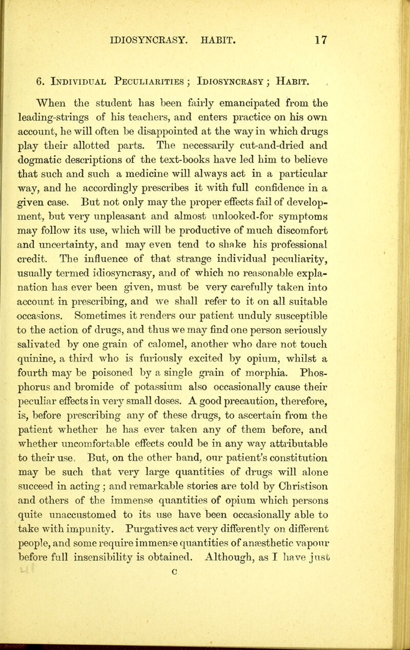 6. Individual Peculiarities ; Idiosyncrasy ; Habit. When the student has been fairly emancipated from the leading strings of his teachers, and enters practice on his own account, he will often be disappointed at the way in which drugs play their allotted parts. The necessarily cut-and-dried and dogmatic descriptions of the text-books have led him to believe that such and such a medicine will always act in a particular way, and he accordingly prescribes it with full confidence in a given case. But not only may the proper effects fail of develop- ment, but very unpleasant and almost unlooked-for symptoms may follow its use, which will be productive of much discomfort and uncertainty, and may even tend to shmke his professional credit. The influence of that strange individual peculiarity, usually termed idiosyncrasy, and of which no reasonable expla- nation has ever been given, must be very carefully taken into account in prescribing, and we shall refer to it on all suitable occasions. Sometimes it renders our patient unduly susceptible to the action of drugs, and thus we may find one person seriously salivated by one grain of calomel, another who dare not touch quinine, a third who is furiously excited by opium, whilst a fourth may be poisoned by a single grain of morphia. Phos- phorus and bromide of potassium also occasionally cause their peculiar effects in very small doses. A good precaution, therefore, is, before prescribing any of these drugs, to ascertain from the patient whether he has ever taken any of them before, and whether uncomfortable effects could be in any way attributable to their use, But, on the other hand, our patient's constitution may be such that very large quantities of drugs will alone succeed in acting; and remarkable stories are told by Christison and others of the immense quantities of opium which persons quite unaccustomed to its use have been occasionally able to take with impunity. Purgatives act very differently on different people, and some require immense quantities of anaesthetic vapour before full insensibility is obtained. Although, as I have just c