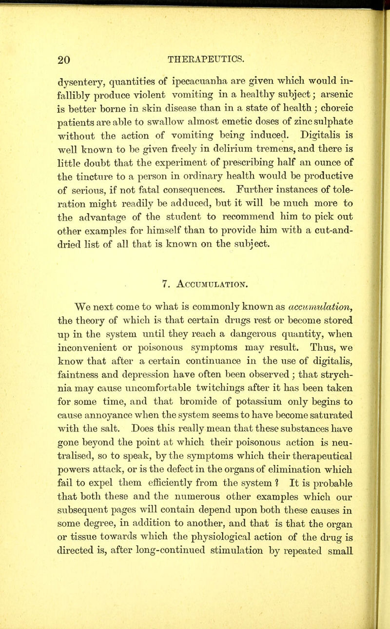 dysentery, quantities of ipecacuanha are given which would in- fallibly produce violent vomiting in a healthy subject; arsenic is better borne in skin disease than in a state of health; choreic patients are able to swallow almost emetic doses of zinc sulphate without the action of vomiting being induced. Digitalis is well known to be given freely in delirium tremens, and there is little doubt that the experiment of prescribing half an ounce of the tincture to a person in ordinary health would be productive of serious, if not fatal consequences. Further instances of tole- ration might readily be adduced, but it will be much more to the advantage of the student to recommend him to pick out other examples for himself than to provide him with a cut-and- dried list of all that is known on the subject. 7. Accumulation. We next come to what is commonly known as accumulation, the theory of which is that certain drugs rest or become stored up in the system until they reach a dangerous quantity, when inconvenient or poisonous symptoms may result. Thus, we know that after a certain continuance in the use of digitalis, faintness and depression have often been observed; that strych- nia may cause uncomfortable twitchiugs after it has been taken for some time, and that bromide of potassium only begins to cause annoyance when the system seems to have become saturated with the salt. Does this really mean that these substances have gone beyond the point at which their poisonous action is neu- tralised, so to speak, by the symptoms which their therapeutical powers attack, or is the defect in the organs of elimination which fail to expel them efficiently from the system 1 It is probable that both these and the numerous other examples which our subsequent pages will contain depend upon both these causes in some degree, in addition to another, and that is that the organ or tissue towards which the physiological action of the drug is directed is, after long-continued stimulation by repeated small