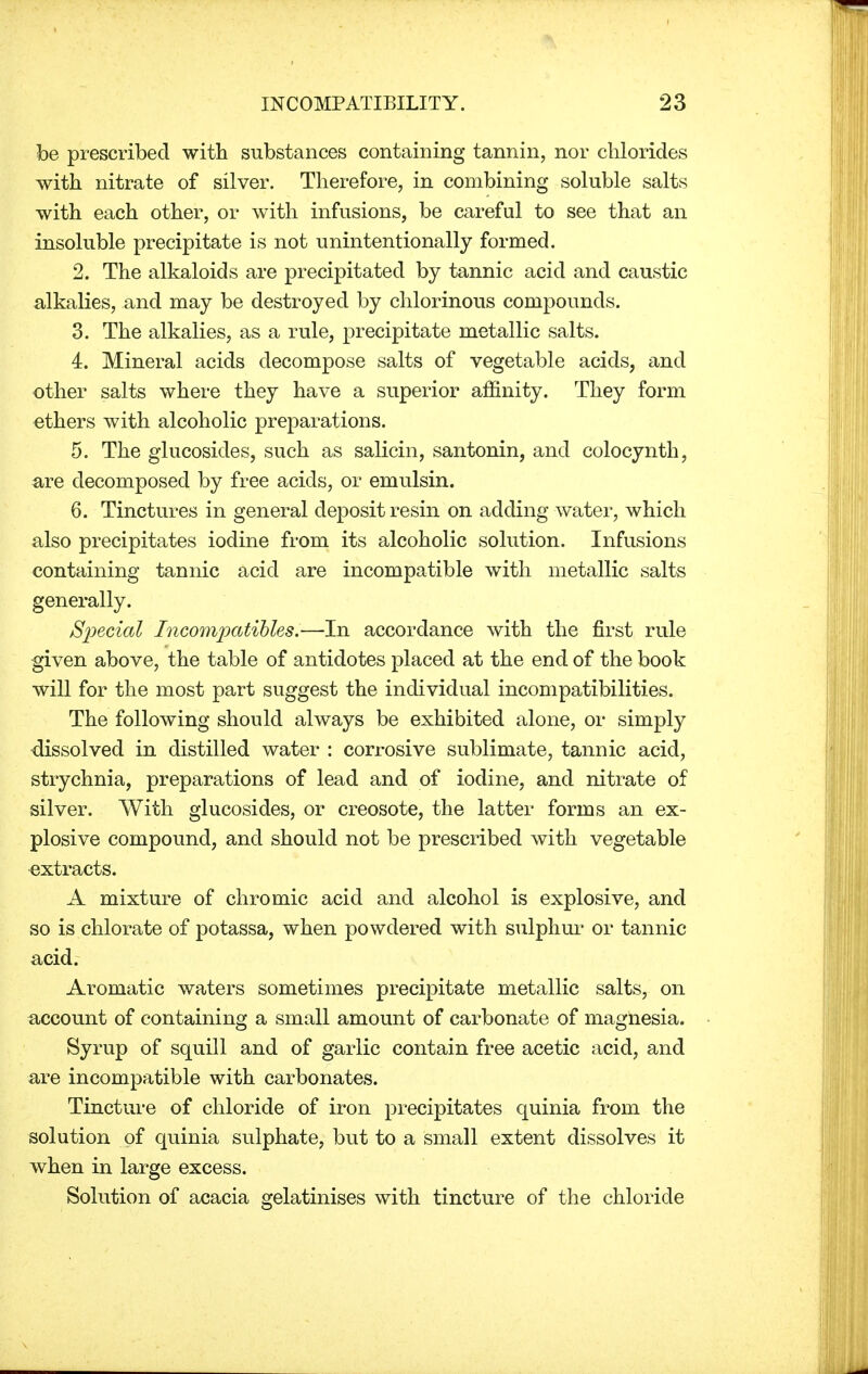 be prescribed with substances containing tannin, nor chlorides with nitrate of silver. Therefore, in combining soluble salts with each other, or with infusions, be careful to see that an insoluble precipitate is not unintentionally formed. 2. The alkaloids are precipitated by tannic acid and caustic alkalies, and may be destroyed by chlorinous compounds. 3. The alkalies, as a rule, precipitate metallic salts. 4. Mineral acids decompose salts of vegetable acids, and other salts where they have a superior affinity. They form ethers with alcoholic preparations. 5. The glucosides, such as salicin, santonin, and colocynth, are decomposed by free acids, or emulsin. 6. Tinctures in general deposit resin on adding water, which also precipitates iodine from its alcoholic solution. Infusions containing tannic acid are incompatible with metallic salts generally. Special Incomjoatibles.—In accordance with the first rule given above, the table of antidotes placed at the end of the book will for the most part suggest the individual incompatibilities. The following should always be exhibited alone, or simply dissolved in distilled water : corrosive sublimate, tannic acid, strychnia, preparations of lead and of iodine, and nitrate of silver. With glucosides, or creosote, the latter forms an ex- plosive compound, and should not be prescribed with vegetable extracts. A mixture of chromic acid and alcohol is explosive, and so is chlorate of potassa, when powdered with sulphur or tannic acid. Aromatic waters sometimes precipitate metallic salts, on account of containing a small amount of carbonate of magnesia. Syrup of squill and of garlic contain free acetic acid, and are incompatible with carbonates. Tincture of chloride of iron precipitates quinia from the solution of quinia sulphate, but to a small extent dissolves it when in large excess. Solution of acacia gelatinises with tincture of the chloride