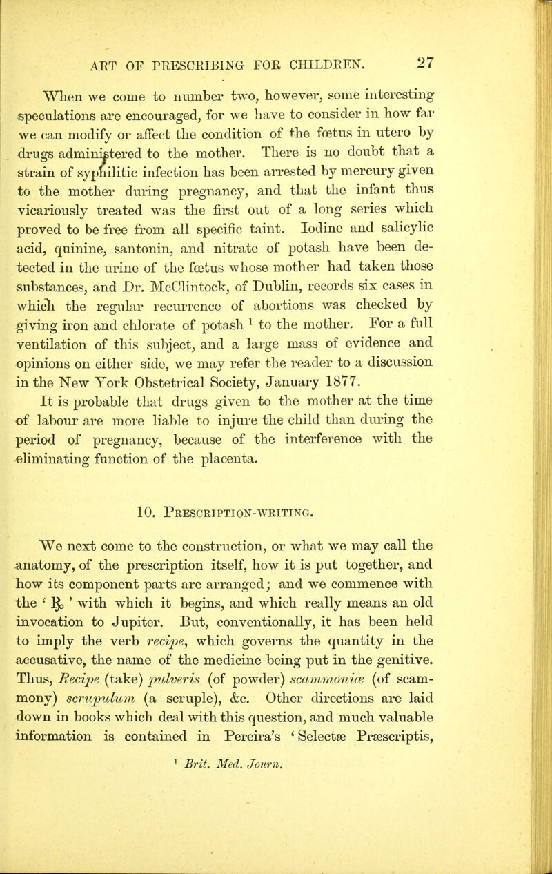 When we come to number two, however, some interesting speculations are encouraged, for we have to consider in how far we can modify or affect the condition of the foetus in utero by drugs administered to the mother. There is no doubt that a strain of syphilitic infection has been arrested by mercury given to the mother during pregnancy, and that the infant thus vicariously treated was the first out of a long series which proved to be free from all specific taint. Iodine and salicylic acid, quinine, santonin, and nitrate of potash have been de- tected in the urine of the foetus whose mother had taken those substances, and Dr. McClintock, of Dublin, records six cases in which the regular recurrence of abortions was checked by giving iron and chlorate of potash 1 to the mother. For a full ventilation of this subject, and a large mass of evidence and opinions on either side, we may refer the reader to a discussion in the New York Obstetrical Society, January 1877. It is probable that drugs given to the mother at the time of labour are more liable to injure the child than during the period of pregnancy, because of the interference with the eliminating function of the placenta. 10. Prescription-writing. We next come to the construction, or what we may call the -anatomy, of the prescription itself, how it is put together, and how its component parts are arranged; and we commence with the ' ]£> ' with which it begins, and which really means an old invocation to Jupiter. But, conventionally, it has been held to imply the verb recipe, which governs the quantity in the accusative, the name of the medicine being put in the genitive. Thus, Recipe (take) pulveris (of powder) scammonice (of scam- mony) scrupulum (a scruple), &c. Other directions are laid down in books which deal with this question, and much valuable information is contained in Pereira's ' Selectae Prsescriptis, 1 Brit. Med. Joum.