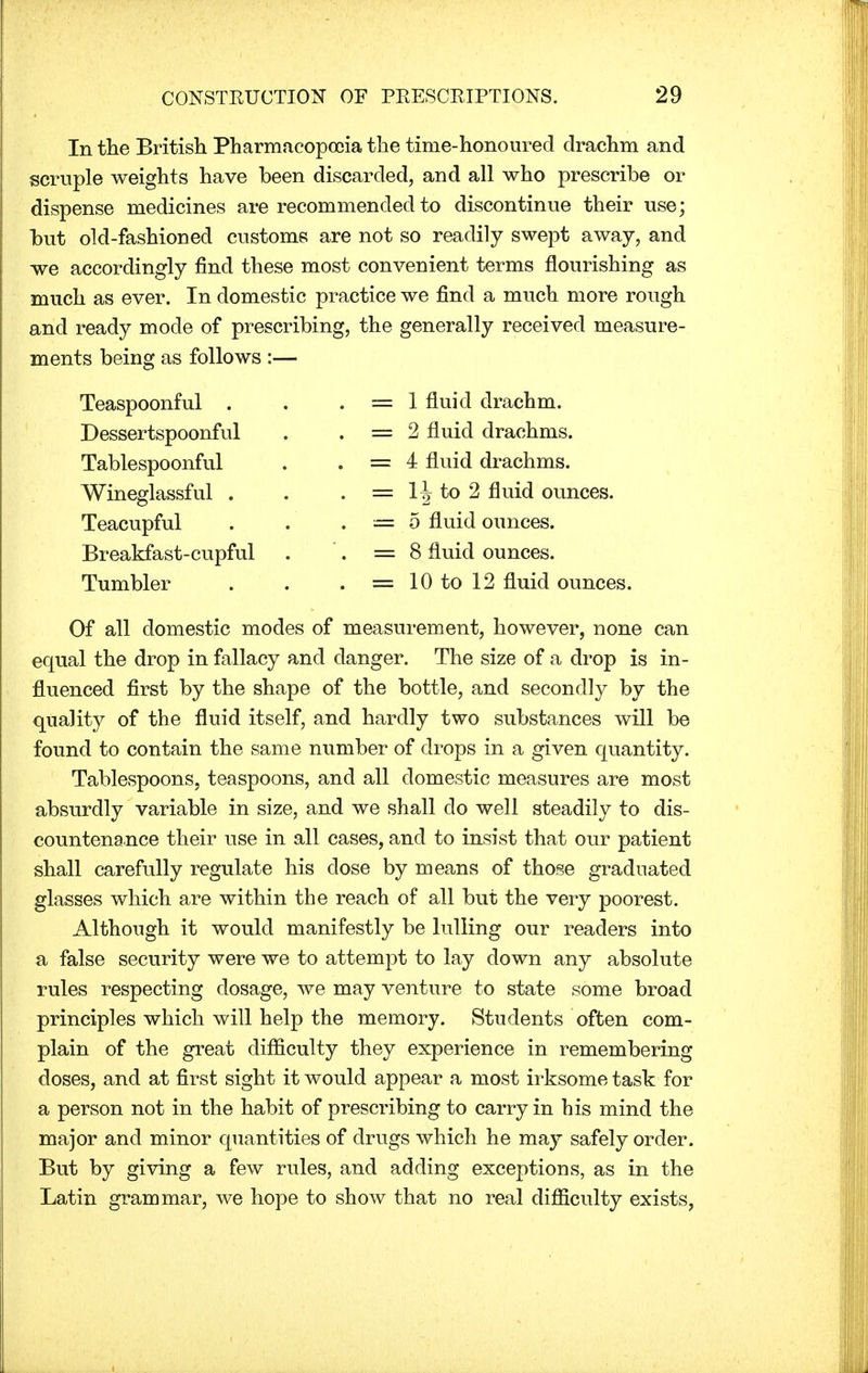 In the British Pharmacopoeia the time-honoured drachm and scruple weights have been discarded, and all who prescribe or dispense medicines are recommended to discontinue their use; but old-fashioned customs are not so readily swept away, and we accordingly find these most convenient terms flourishing as much as ever. In domestic practice we find a much more rough and ready mode of prescribing, the generally received measure- ments being as follows :— Teaspoonful . Dessertspoonful Tablespoonful Wineglassful . Teacupful Breakfast-cupful Tumbler 1 fluid drachm. 2 fluid drachms. 4 fluid drachms. 1^ to 2 fluid ounces. 5 fluid ounces. 8 fluid ounces. 10 to 12 fluid ounces. Of all domestic modes of measurement, however, none can equal the drop in fallacy and danger. The size of a drop is in- fluenced first by the shape of the bottle, and secondly by the quality of the fluid itself, and hardly two substances will be found to contain the same number of drops in a given quantity. Tablespoons, teaspoons, and all domestic measures are most absurdly variable in size, and we shall do well steadily to dis- countenance their use in all cases, and to insist that our patient shall carefully regulate his dose by means of those graduated glasses which are within the reach of all but the very poorest. Although it would manifestly be lulling our readers into a false security were we to attempt to lay down any absolute rules respecting dosage, we may venture to state some broad principles which will help the memory. Students often com- plain of the great difficulty they experience in remembering doses, and at first sight it would appear a most irksome task for a person not in the habit of prescribing to carry in his mind the major and minor quantities of drugs which he may safely order. But by giving a few rules, and adding exceptions, as in the Latin grammar, we hope to show that no real difficulty exists,