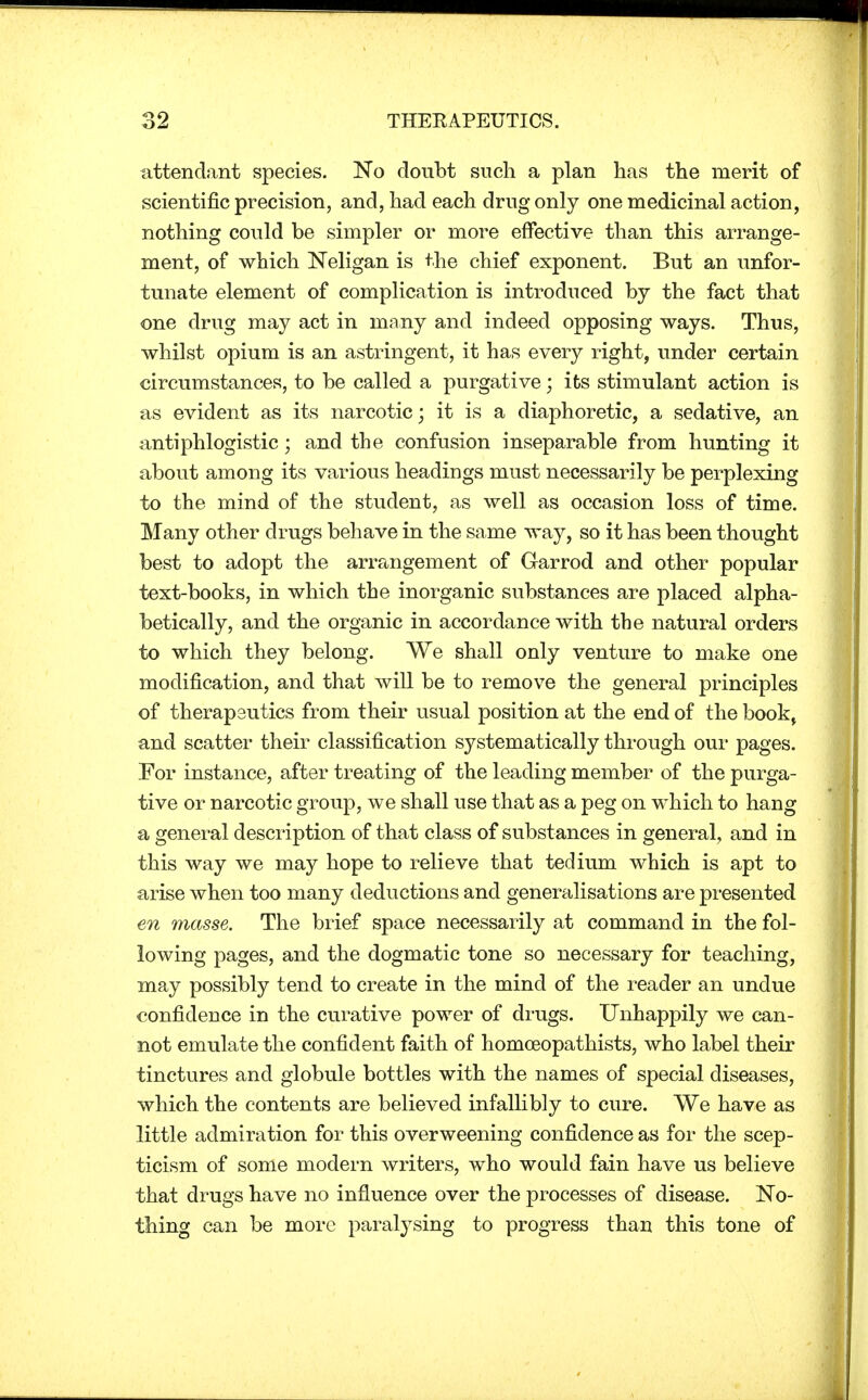 attendant species. No doubt such a plan has the merit of scientific precision, and, had each drug only one medicinal action, nothing could be simpler or more effective than this arrange- ment, of which Neligan is the chief exponent. But an unfor- tunate element of complication is introduced by the fact that one drug may act in many and indeed opposing ways. Thus, whilst opium is an astringent, it has every right, under certain circumstances, to be called a purgative; its stimulant action is as evident as its narcotic; it is a diaphoretic, a sedative, an antiphlogistic; and the confusion inseparable from hunting it about among its various headings must necessarily be perplexing to the mind of the student, as well as occasion loss of time. Many other drugs behave in the same way, so it has been thought best to adopt the arrangement of Garrod and other popular text-books, in which the inorganic substances are placed alpha- betically, and the organic in accordance with the natural orders to which they belong. We shall only venture to make one modification, and that will be to remove the general principles of therapeutics from their usual position at the end of the book, and scatter their classification systematically through our pages. For instance, after treating of the leading member of the purga- tive or narcotic group, we shall use that as a peg on which to hang a general description of that class of substances in general, and in this way we may hope to relieve that tedium which is apt to arise when too many deductions and generalisations are presented en masse. The brief space necessarily at command in the fol- lowing pages, and the dogmatic tone so necessary for teaching, may possibly tend to create in the mind of the reader an undue confidence in the curative power of drugs. Unhappily we can- not emulate the confident faith of homoeopathists, who label their tinctures and globule bottles with the names of special diseases, which the contents are believed infallibly to cure. We have as little admiration for this overweening confidence as for the scep- ticism of some modern writers, who would fain have us believe that drugs have no influence over the processes of disease. No- thing can be more paralysing to progress than this tone of