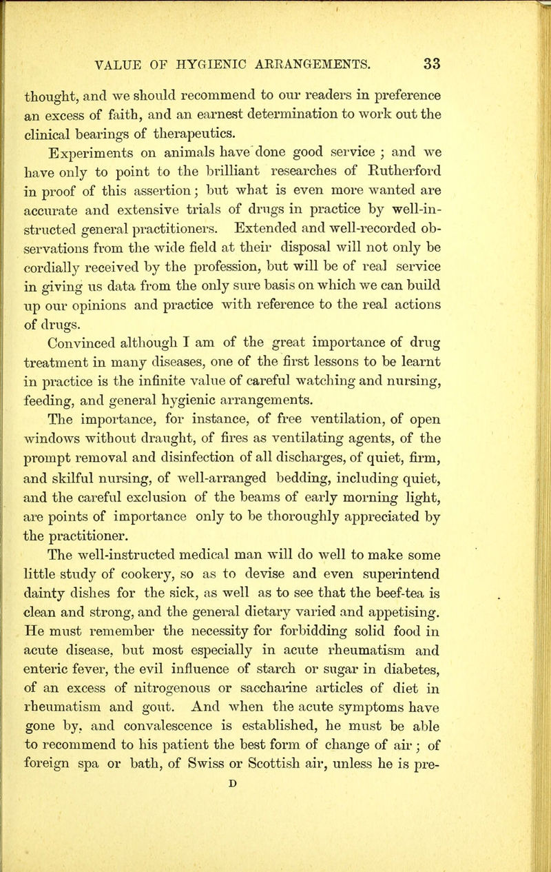 thought, and we should recommend to our readers in preference an excess of faith, and an earnest determination to work out the clinical bearings of therapeutics. Experiments on animals havedone good service ; and we have only to point to the brilliant researches of Rutherford in proof of this assertion; but what is even more wanted are accurate and extensive trials of drugs in practice by well-in- structed general practitioners. Extended and well-recorded ob- servations from the wide field at their disposal will not only be cordially received by the profession, but will be of real service in giving us data from the only sure basis on which we can build up our opinions and practice with reference to the real actions of drugs. Convinced although I am of the great importance of drug treatment in many diseases, one of the first lessons to be learnt in practice is the infinite value of careful watching and nursing, feeding, and general hygienic arrangements. The importance, for instance, of free ventilation, of open windows without draught, of fires as ventilating agents, of the prompt removal and disinfection of all discharges, of quiet, firm, and skilful nursing, of well-arranged bedding, including quiet, and the careful exclusion of the beams of early morning light, are points of importance only to be thoroughly appreciated by the practitioner. The well-instructed medical man will do well to make some little study of cookery, so as to devise and even superintend dainty dishes for the sick, as well as to see that the beef-tea is clean and strong, and the general dietary varied and appetising. He must remember the necessity for forbidding solid food in acute disease, but most especially in acute rheumatism and enteric fever, the evil influence of starch or sugar in diabetes, of an excess of nitrogenous or saccharine articles of diet in rheumatism and gout. And when the acute symptoms have gone by. and convalescence is established, he must be able to recommend to his patient the best form of change of air; of foreign spa or bath, of Swiss or Scottish air, unless he is pre- D