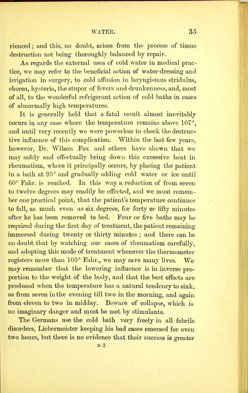 rienced; and this, no doubt, arises from the process of tissue destruction not being thoroughly balanced by repair. As regards the external uses of cold water in medical prac- tice, we may refer to the beneficial action of water-dressing and irrigation in surgery, to cold affusion in laryngismus stridulus, chorea, hysteria, the stupor of fevers and drunkenness, and, most of all, to the wonderful refrigerant action of cold baths in cases of abnormally high temperatures. It is generally held that a fatal result almost inevitably occurs in any case where the temperature remains above 107°, and until very recently we were powerless to check the destruc- tive influence of this complication. Within the last few years, however, Dr. Wilson Fox and others have shown that we may safely and effectually bring down this excessive heat in rheumatism, where it principally occurs, by placing the patient in a bath at 95° and gradually adding cold water or ice until 60° Fahr. is reached. In this way a reduction of from seven to twelve degrees may readily be effected, and we must remem- ber one practical point, that the patient's temperature continues to fall, as much even as six degrees, for forty or fifty minutes after he has been removed to bed. Four or five baths may be required during the first day of treatment, the patient remaining immersed during twenty or thirty minutes ; and there can be no doubt that by watching our cases of rheumatism carefully, and adopting this mode of treatment whenever the thermometer registers more than 105° Fahr., we may save many lives. We may remember that the lowering influence is in inverse pro- portion to the weight of the body, and that the best effects are produced when the temperature has a natural tendency to sink, as from seven in the evening till two in the morning, and again from eleven to two in midday. Beware of collapse, which is no imaginary danger and must be met by stimulants. The Germans use the cold bath very freely in all febrile disorders, Liebermeister keeping his bad cases emersed for even two hours, but there is no evidence that their success is greater d 2