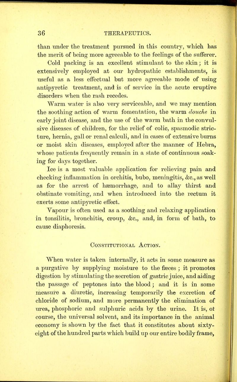 than under the treatment pursued in this country, which has the merit of being more agreeable to the feelings of the sufferer. Cold packing is an excellent stimulant to the skin; it is extensively employed at our hydropathic establishments, is useful as a less effectual but more agreeable mode of using antipyretic treatment, and is of service in the acute eruptive disorders when the rash recedes. Warm water is also very serviceable, and we may mention the soothing action of warm fomentation, the warm douche in early joint disease, and the use of the warm bath in the convul- sive diseases of children, for the relief of colic, spasmodic stric- ture, hernia, gall or renal calculi, and in cases of extensive burns or moist skin diseases, employed after the manner of Hebra, whose patients frequently remain in a state of continuous soak- ing for days together. Ice is a most valuable application for relieving pain and checking inflammation in orchitis, bubo, meningitis, &c.,as well as for the arrest of haemorrhage, and to allay thirst and obstinate vomiting, and when introduced into the rectum it exerts some antipyretic effect. Vapour is often used as a soothing and relaxing application in tonsilitis, bronchitis, croup, &c, and, in form of bath, to cause diaphoresis. Constitutional Action. When water is taken internally, it acts in some measure as a purgative by supplying moisture to the faeces ; it promotes digestion by stimulating the secretion of gastric juice, and aiding the passage of peptones into the blood; and it is in some measure a diuretic, increasing temporarily the excretion of chloride of sodium, and more permanently the elimination of urea, phosphoric and sulphuric acids by the urine. It is, ot course, the universal solvent, and its importance in the animal economy is shown by the fact that it constitutes about sixty- eight of the hundred parts which build up our entire bodily frame,