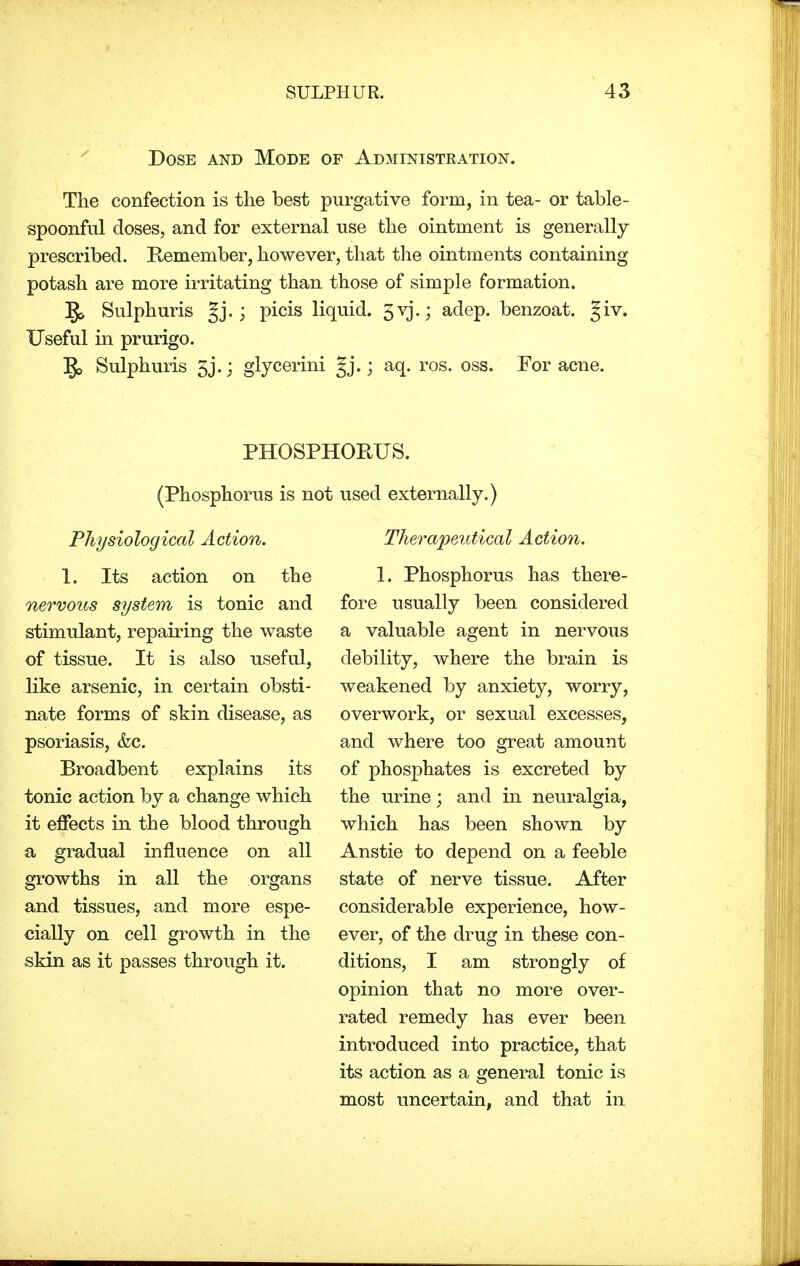 Dose and Mode of Administration. The confection is the best purgative form, in tea- or table- spoonful doses, and for external use the ointment is generally prescribed. Remember, however, that the ointments containing potash are more irritating than those of simple formation. §> Sulphuris gj.; picis liquid. 5vj.; adep. benzoat. §iv. Useful in prurigo. ]J> Sulphuris 5j.; glycerini gj.; aq. ros. oss. For acne. PHOSPHORUS. (Phosphorus is not used externally.) Physiological Action. 1. Its action on the nervous system is tonic and stimulant, repairing the waste of tissue. It is also useful, like arsenic, in certain obsti- nate forms of skin disease, as psoriasis, &c. Broadbent explains its tonic action by a change which it effects in the blood through a gradual influence on all growths in all the organs and tissues, and more espe- cially on cell growth in the skin as it passes through it. Therapeutical Action. 1. Phosphorus has there- fore usually been considered a valuable agent in nervous debility, where the brain is weakened by anxiety, worry, overwork, or sexual excesses, and where too great amount of phosphates is excreted by the urine; and in neuralgia, which has been shown by Anstie to depend on a feeble state of nerve tissue. After considerable experience, how- ever, of the drug in these con- ditions, I am strongly of opinion that no more over- rated remedy has ever been introduced into practice, that its action as a general tonic is most uncertain, and that in