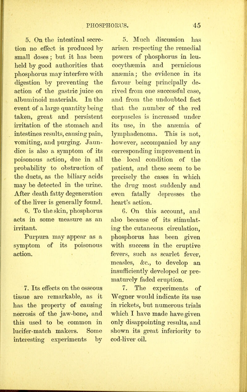 5. On the intestinal secre- tion no effect is produced by- small doses; but it has been held by good authorities that phosphorus may interfere with digestion by preventing the action of the gastric juice on albuminoid materials. In the event of a large quantity being taken, great and persistent irritation of the stomach and intestines results, causing pain, vomiting, and purging. Jaun- dice is also a symptom of its poisonous action, due in all probability to obstruction of the ducts, as the biliary acids may be detected in the urine. After death fatty degeneration of the liver is generally found. 6. To the skin, phosphorus acts in some measure as an irritant. Purpura may appear as a symptom of its poisonous action. 7. Its effects on the osseous tissue are remarkable, as it has the property of causing necrosis of the jaw-bone, and this used to be common in lucifer-match makers. Some interesting experiments by 5. Much discussion has arisen respecting the remedial powers of phosphorus in leu- cocythsemia and pernicious anaemia; the evidence in its favour being principally de- rived from one successful case, and from the undoubted fact that the number of the red corpuscles is increased under its use, in the anaemia of lymphadenoma. This is not, however, accompanied by any corresponding improvement in the local condition of the patient, and these seem to be precisely the cases in which the drug most suddenly and even fatally depresses the heart's action. 6. On this account, and also because of its stimulat- ing the cutaneous circulation, phosphorus has been given with success in the eruptive fevers, such as scarlet fever, measles, &c, to develop an insufficiently developed or pre- maturely faded eruption. 7. The experiments of Wegner would indicate its use in rickets, but numerous trials which I have made have given only disappointing results, and shown its great inferiority to cod-liver oil.