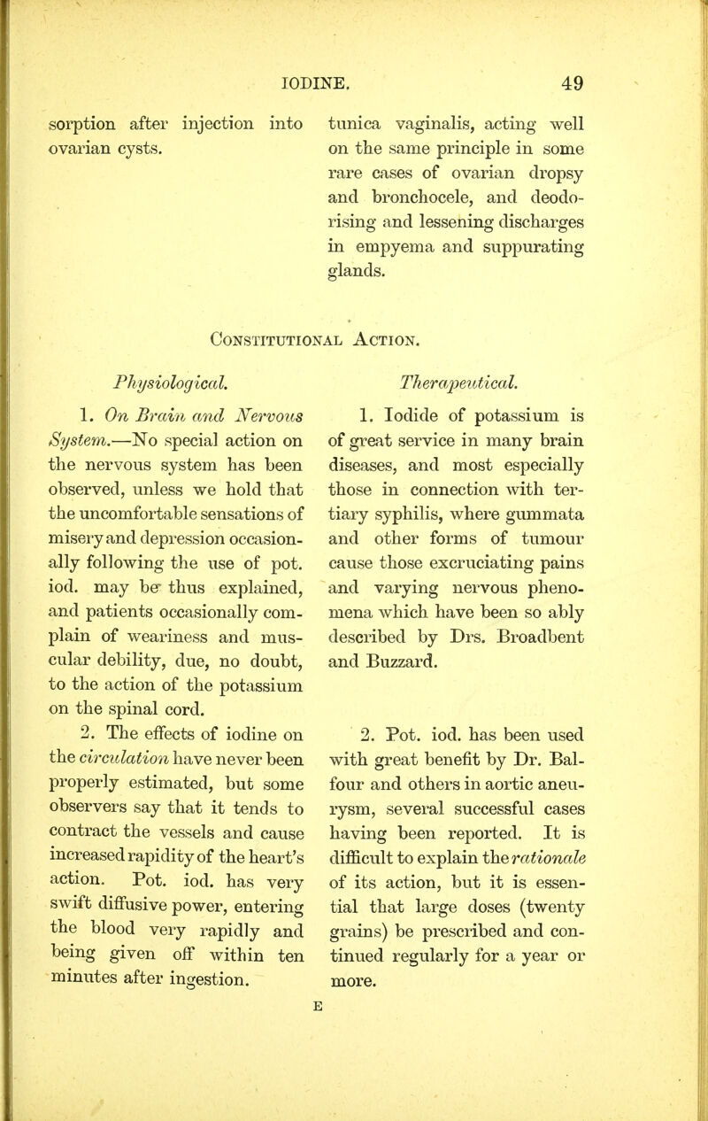 sorption after injection into tunica vaginalis, acting well ovarian cysts. on the same principle in some rare cases of ovarian dropsy and bronchocele, and deodo- rising and lessening discharges in empyema and suppurating glands. Constitutional Action. Physiological. 1. On Brain and Nervous System.—No special action on the nervous system has been observed, unless we hold that the uncomfortable sensations of misery and depression occasion- ally following the use of pot. iod. may be* thus explained, and patients occasionally com- plain of weariness and mus- cular debility, due, no doubt, to the action of the potassium on the spinal cord. 2. The effects of iodine on the circulation have never been properly estimated, but some observers say that it tends to contract the vessels and cause increased rapidity of the heart's action. Pot. iod. has very swift diffusive power, entering the blood very rapidly and being given off within ten minutes after ingestion. Therapeutical. 1. Iodide of potassium is of great service in many brain diseases, and most especially those in connection with ter- tiary syphilis, where gummata and other forms of tumour cause those excruciating pains and varying nervous pheno- mena which have been so ably described by Drs. Broadbent and Buzzard. 2. Pot. iod. has been used with great benefit by Dr. Bal- four and others in aortic aneu- rysm, several successful cases having been reported. It is difficult to explain the rationale of its action, but it is essen- tial that large doses (twenty grains) be prescribed and con- tinued regularly for a year or more.