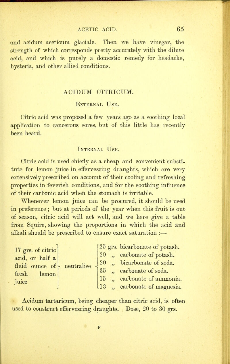 and acidum aceticum glaciale. Then we have vinegar, the strength of which corresponds pretty accurately with the dilute acid, and which is purely a domestic remedy for headache, hysteria, and other allied conditions. ACIDUM CITRICUM. External Use. Citric acid was proposed a few years ago as a soothing local application to cancerous sores, but of this little has recently been heard. Internal Use. Citric acid is used chiefly as a cheap and convenient substi- tute for lemon juice in effervescing draughts, which are very extensively prescribed on account of their cooling and refreshing properties in feverish conditions, and for the soothing influence of their carbonic acid when the stomach is irritable. Whenever lemon juice can be procured, it should be used in preference; but at periods of the year when this fruit is out of season, citric acid will act well, and we here give a table from Squire, showing the proportions in which the acid and alkali should be prescribed to ensure exact saturation :—■ 17 grs. of citric acid, or half a fluid ounce of fresh lemon juice - neutralise '25 grs. bicarbonate of potash. 20 •)•> carbonate of potash. 20 bicarbonate of soda. 35 ■>■> carbonate of soda. 15 •>•> carbonate of ammonia, .13 ?? carbonate of magnesia.. Acidum tartaricum, being cheaper than citric acid, is often used to construct effervescing draughts. Dose, 20 to 30 grs.