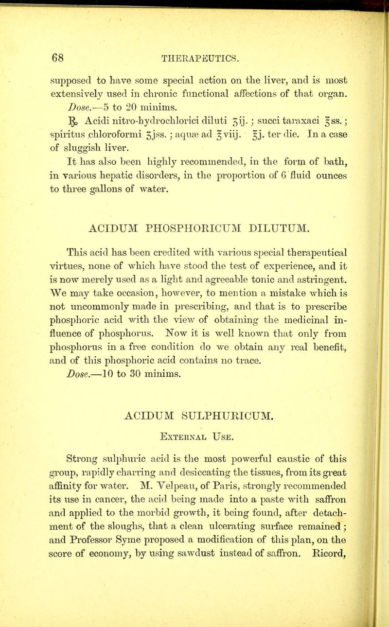 supposed to have some special action on the liver, and is most extensively used in chronic functional affections of that organ. Dose.—5 to 20 minims. ]J> Acidi nitro-hydrochlorici diluti 3ij.; succi taraxaci §ss.; spiritus chloroformi 5jss. ; aquae ad Jviij. §j. ter die. In a case of sluggish liver. It has also been highly recommended, in the form of bath, in various hepatic disorders, in the proportion of 6'fluid ounces to three gallons of water. ACIDUM PHOSPHORICUM DILUTUM. This acid has been credited with various special therapeutical virtues, none of which have stood the test of experience, and it is now merely used as a light and agreeable tonic and astringent. We may take occasion, however, to mention a mistake which is not uncommonly made in prescribing, and that is to prescribe phosphoric acid with the view of obtaining the medicinal in- fluence of phosphorus. Now it is well known that only from phosphorus in a free condition do we obtain any real benefit, and of this phosphoric acid contains no trace. Dose.—10 to 30 minims. ACIDUM SULPHUKICUM. External Use. Strong sulphuric acid is the most powerful caustic of this group, rapidly charring and desiccating the tissues, from its great affinity for water. M. Yelpeau, of Paris, strongly recommended its use in cancer, the acid being made into a paste with saffron and applied to the morbid growth, it being found, after detach- ment of the sloughs, that a clean ulcerating surface remained ; and Professor Syme proposed a modification of this plan, on the score of economy, by using sawdust instead of saffron. Eicord,