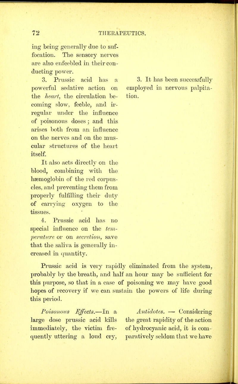 ing being generally due to suf- focation. The sensory nerves are also enfeebled in their con- ducting power. 3. Prussic acid has a powerful sedative action on the heart, the circulation be- coming slow, feeble, and ir- regular under the influence of poisonous doses; and this arises both from an influence on the nerves and on the mus- cular structures of the heart itself. It also acts directly on the blood, combining with the haemoglobin of the red corpus- cles, and preventing them from properly fulfilling their duty of carrying oxygen to the tissues. 4. Prussic acid has no special influence on the tem- perature or on secretion, save that the saliva is generally in- creased in quantity. 3. It has been successfully employed in nervous palpita- tion. Prussic acid is very rapidly eliminated from the system, probably by the breath, and half an hour may be sufficient for this purpose, so that in a case of poisoning we may have good hopes of recovery if we can sustain the powers of life during this period. Poisonous Effects.—In a Antidotes. — Considering large dose prussic acid kills the great rapidity of the action immediately, the victim fre- of hydrocyanic acid, it is com- quently uttering a loud cry, paratively seldom that we have