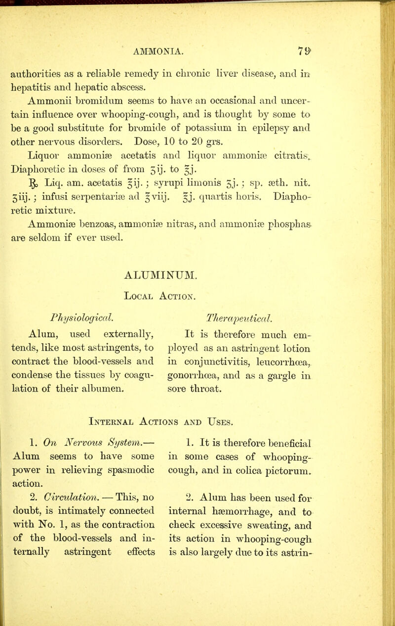 authorities as a reliable remedy in chronic liver disease, and m hepatitis and hepatic abscess. Ammonii bromidum seems to have an occasional and uncer- tain influence over whooping-cough, and is thought by some to be a good substitute for bromide of potassium in epilepsy and other nervous disorders. Dose, 10 to 20 grs. Liquor ammonia? acetatis and liquor ammonia? citratis; Diaphoretic in doses of from 5ij. to Jj. ]J> Liq. am. acetatis Jij.; syrupi limonis gj.; sp. a3th. nit. giij.; infusi serpentaria? acl §viij. §j. quartis horis. Diapho- retic mixture. Ammonia? benzoas, ammonia? nitras, and ammonia? phosphas are seldom if ever used. ALUMINUM. Local Action. Physiological. Alum, used externally, tends, like most astringents, to contract the blood-vessels and condense the tissues by coagu- lation of their albumen. Therapeutical. It is therefore much em- ployed as an astringent lotion in conjunctivitis, leucorrhcea, gonorrhoea, and as a gargle in sore throat. Internal Actions and Uses. 1. On Nervous System.— Alum seems to have some power in relieving spasmodic action. 2. Circulation. — This, no doubt, is intimately connected with No. 1, as the contraction of the blood-vessels and in- ternally astringent effects 1. It is therefore beneficial in some cases of whooping- cough, and in colica pictorum. 2. Alum has been used for internal hemorrhage, and to check excessive sweating, and its action in whooping-cough is also largely clue to its astrin-