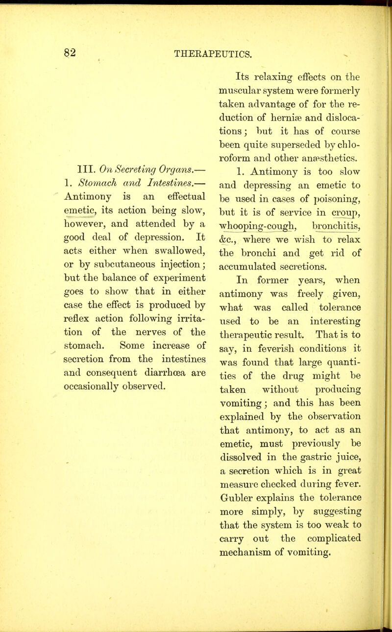 III. On Secreting Organs,— 1. Stomach and Intestines.— Antimony is an effectual emetic, its action being slow, however, and attended by a good deal of depression. It acts either when swallowed, or by subcutaneous injection; but the balance of experiment goes to show that in either case the effect is produced by reflex action following irrita- tion of the nerves of the stomach. Some increase of secretion from the intestines and consequent diarrhcea are occasionally observed. Its relaxing effects on the muscular system were formerly taken advantage of for the re- duction of hernise and disloca- tions ; but it has of course been quite superseded by chlo- roform and other anaesthetics. 1. Antimony is too slow and depressing an emetic to be used in cases of poisoning, but it is of service in croup, whooping-cough, bronchitis, &c, where we wish to relax the bronchi and get rid of accumulated secretions. In former years, when antimony was freely given, what was called tolerance used to be an interesting therapeutic result. That is to say, in feverish conditions it was found that large quanti- ties of the drug might be taken without producing vomiting \ and this has been explained by the observation that antimony, to act as an emetic, must previously be dissolved in the gastric juice, a secretion which is in great measure checked during fever. Gubler explains the tolerance more simply, by suggesting that the system is too weak to carry out the complicated mechanism of vomiting.