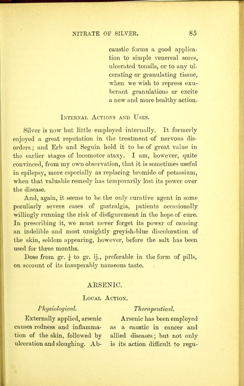 caustic forms a good applica- tion to simple venereal sores, ulcerated tonsils, or to any ul- cerating or granulating tissue, when we wish to repress exu- berant granulations or excite a new and more healthy action. Internal Actions and Uses. Silver is now but little employed internally. It formerly enjoyed a great reputation in the treatment of nervous dis- orders ; and Erb and Seguin hold it to be of great value in the earlier stages of locomotor ataxy. I am, however, quite convinced, from my own observation, that it is sometimes useful in epilepsy, more especially as replacing bromide of potassium, when that valuable remedy has temporarily lost its power over the disease. And, again, it seems to be the only curative agent in some peculiarly severe cases of gastralgia, patients occasionally willingly running the risk of disfigurement in the hope of cure. In prescribing it, we must never forget its power of causing an indelible and most unsightly greyish-blue discoloration of the skin, seldom appearing, however, before the salt has been used for three months. Dose from gr. \ to gr. ij., preferable in the form of pills, on account of its insuperably nauseous taste. Physiological. Externally applied, arsenic causes redness and inflamma- tion of the skin, followed by ulceration and sloughing. Ab- ARSENIC. Local Action. Therapeutical. Arsenic has been employed as a caustic in cancer and allied diseases; but not only is its action difficult to regu-