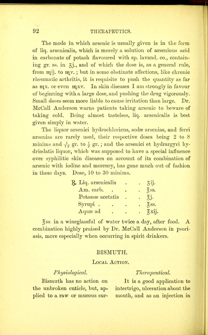 The mode in which arsenic is usually given is in the form of liq. arsenicalis, which is merely a solution of arsenious acid in carbonate of potash flavoured with sp. lavand. co., contain- ing gr. ss. in 3j., and of which the dose is, as a general rule, from n\\j. to niv.; but in some obstinate affections, like chronic rheumatic arthritis, it is requisite to push the quantity as far as njx. or even ri|xv. In skin diseases I am strongly in favour of beginning with a large dose, and pushing the drug vigorously. Small doses seem more liable to cause irritation than large. Dr. McCall Anderson warns patients taking arsenic to beware of taking cold. Being almost tasteless, liq. arsenicalis is best given simply in water. The liquor arsenici hydrochloricus, sodse arsenias, and ferri arsenias are rarely used, their respective doses being 2 to 8 minims and gr- to ^ gr.; and the arsenici et hydrargyri hy- driodatis liquor, which was supposed to have a special influence over syphilitic skin diseases on account of its combination of arsenic with iodine and mercury, has gone much out of fashion in these days. Dose, 10 to 30 minims. ]J> Liq. arsenicalis . . ^ij. Am. carb. . . . Jss. Potassse acetatis . §j. Syrupi . . . . §ss. Aquas ad 5xy« §ss. in a wineglassful of water twice a day, after food. A combination highly praised by Dr. McCall Anderson in psori- asis, mere especially when occurring in spirit drinkers. BISMUTH. Local Action. Physiological. Therapeutical. Bismuth has no action on It is a good application to the unbroken cuticle, but, ap- intertrigo, ulceration about the plied to a raw or mucous sur- mouth, and as an injection in