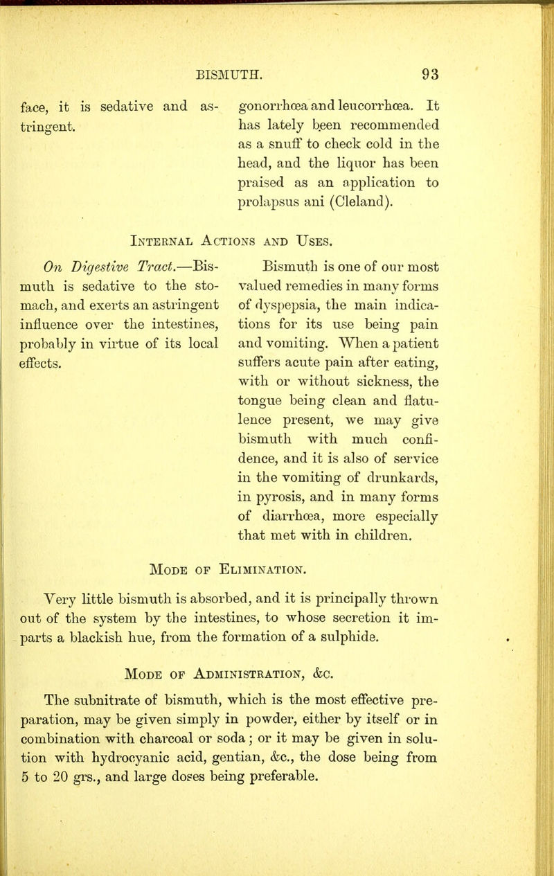 face, it is sedative and as- gonorrhoea and leucorrhcea. It tringent. has lately been recommended as a snuff to check cold in the head, and the liquor has been praised as an application to prolapsus ani (Cleland). Internal Actions and Uses. On Digestive Tract.—Bis- muth is sedative to the sto- mach, and exerts an astringent influence over the intestines, probably in virtue of its local effects. Bismuth is one of our most valued remedies in many forms of dyspepsia, the main indica- tions for its use being pain and vomiting. When a patient suffers acute pain after eating, with or without sickness, the tongue being clean and flatu- lence present, we may give bismuth with much confi- dence, and it is also of service in the vomiting of drunkards, in pyrosis, and in many forms of diarrhoea, more especially that met with in children. Mode of Elimination. Yery little bismuth is absorbed, and it is principally thrown out of the system by the intestines, to whose secretion it im- parts a blackish hue, from the formation of a sulphide. Mode of Administration, &c. The subnitrate of bismuth, which is the most effective pre- paration, may be given simply in powder, either by itself or in combination with charcoal or soda; or it may be given in solu- tion with hydrocyanic acid, gentian, &c, the dose being from 5 to 20 grs., and large doses being preferable.