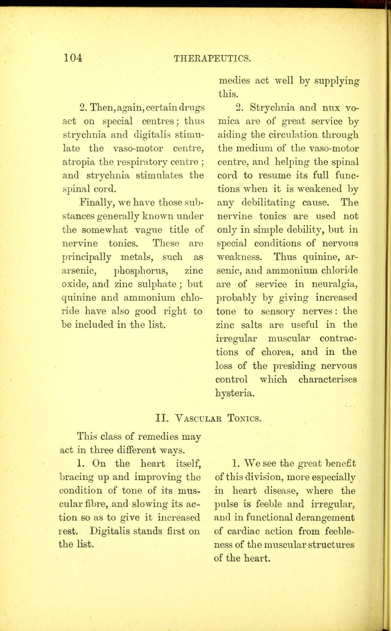 2. Then, again, certain drugs act on special centres; thus strychnia and digitalis stimu- late the vasomotor centre, atropia the respiratory centre ; and strychnia stimulates the spinal cord. Finally, we have those sub- stances generally known under the somewhat vague title of nervine tonics. These are principally metals, such as arsenic, phosphorus, zinc oxide, and zinc sulphate; but quinine and ammonium chlo- ride have also good right to be included in the list. medies act well by supplying this. 2. Strychnia and mix vo- mica are of great service by aiding the circulation through the medium of the vaso-motor centre, and helping the spinal cord to resume its full func- tions when it is weakened by any debilitating cause. The nervine tonics are used not only in simple debility, but in special conditions of nervous weakness. Thus quinine, ar- senic, and ammonium chloride are of service in neuralgia, probably by giving increased tone to sensory nerves: the zinc salts are useful in the irregular muscular contrac- tions of chorea, and in the loss of the presiding nervous control which characterises hysteria. II. Vascular Tonics. This class of remedies may act in three different ways. 1. On the heart itself, bracing up and improving the condition of tone of its mus- cular fibre, and slowing its ac- tion so as to give it increased rest. Digitalis stands first on the list. 1. We see the great benefit of this division, more especially in heart disease, where the pulse is feeble and irregular, and in functional derangement of cardiac action from feeble- ness of the muscular structures of the heart.