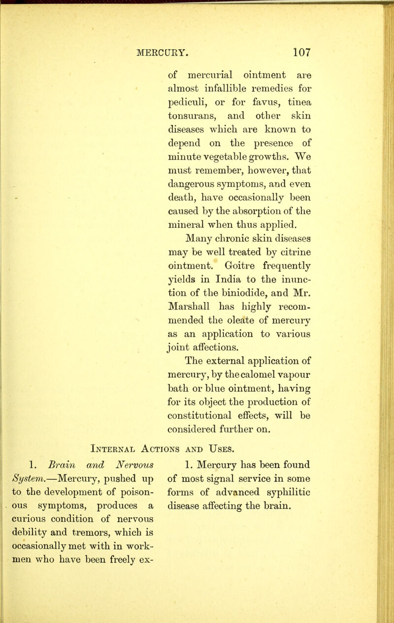 of mercurial ointment are almost infallible remedies for pediculi, or for favus, tinea tonsurans, and other skin diseases which are known to depend on the presence of minute vegetable growths. We must remember, however, that dangerous symptoms, and even death, have occasionally been caused by the absorption of the mineral when thus applied. Many chronic skin diseases may be well treated by citrine ointment. Goitre frequently yields in India to the inunc- tion of the biniodide, and Mr. Marshall has highly recom- mended the oleate of mercury as an application to various joint affections. The external application of mercury, by the calomel vapour bath or blue ointment, having for its object the production of constitutional effects, will be considered further on. Internal Actions and Uses. 1. Brain and Nervous 1. Mercury has been found System.—Mercury, pushed up of most signal service in some to the development of poison- forms of advanced syphilitic ous symptoms, produces a disease affecting the brain, curious condition of nervous debility and tremors, which is occasionally met with in work- men who have been freely ex-